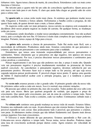 tínhamos visto. Agora temos clareza de mente, de consciência. Entendemos cada vez mais como
funciona o Universo.
Do terceiro para o quarto mês há um salto de consciência significativo. Quem passa por
este marco tem tudo para ir em frente. É claro que ainda falta chegar ao grande salto do sexto
para o sétimo mês.
No quarto mês as coisas estão muito mais claras. Já sentimos que podemos mudar nossa
vida. Chegamos à fronteira e fomos adiante. Enfrentamos a batalha contra a preguiça, de não
querer fazer nada, de querer dormir mais e mais, e fomos adiante.
Os negócios estão cada vez mais prósperos, nossa carreira na empresa está avançando ou
decidimos abrir nosso próprio negócio ou mudar de carreira. De qualquer forma, as mudanças
estão em curso.
Continuamos sendo desafiados a mudar nosso paradigma constantemente. Isso não acabará
nunca, pois a evolução não tem fim. O Universo é muito mais complexo do que sequer podemos
imaginar. Portanto, temos espaço de folga para crescer.
No quinto mês aumenta a clareza de pensamentos. Tudo flui muito mais fácil, sem a
necessidade de sofrimento. Produzimos ainda mais. Estamos conscientes de que pensamos e
criamos, que basta um pensamento e um sentimento para criar a realidade.
Entendemos que temos uma tremenda responsabilidade por nossos pensamentos e
sentimentos. Vemos claramente que se pensarmos em algo negativo, isto aparece em nossas
vidas instantaneamente. Por isso, é preciso direcionar nossos pensamentos e sentimentos para
coisas positivas e construtivas.
Pensar negativamente é um luxo que não podemos nos dar, o preço é muito alto. Quando
vem um pensamento negativo é preciso imediatamente mentalizar ou pronunciar de forma
audível: cancelado. Ao cancelarmos o pensamento negativo, devemos substituí-lo por um
pensamento positivo. Devemos fazer isso o tempo todo se for preciso, até que seja nossa
segunda natureza pensar positivamente. É possível chegar nesse ponto. É apenas uma questão
de hábito É imprescindível acabar com a entropia psíquica, que é a tendência a pensar
negativamente.
No sexto mês estamos prestes a dar o grande salto. O primeiro grande salto da nossa vida.
Os próximos saltos serão a cada seis meses. Isso é o normal, mas existem variações.
Há pessoas que saltam no primeiro dia, mas são exceções. Todos podem dar esse salto com
seis para sete meses. Basta que queiram progredir de verdade, que paguem o preço do
crescimento. Que optem pelo crescimento, por sair da zona de conforto o tempo todo. Neste
mês tudo caminha bem. Tudo evolui a contento, cada vez melhor. Continuamos subindo mais e
mais.
No sétimo mês sentimos uma grande mudança na nossa visão de mundo. Estamos felizes.
Estamos nos realizando cada vez mais. Já percebemos que não existem limites e barreiras. Que é
possível expandir-se sem cessar. Que praticamente tudo é possível, que pensamos e criamos,
sem parar. Já eliminamos muitas crenças que não tinham fundamento real. Quanto mais dessas
crenças jogarmos fora mais cresceremos.
O Universo é muito diferente do que pensamos. Estamos aprendendo a fluir com ele.
Colocamo-nos novos objetivos o tempo todo. Novas metas, novos desafios. Podemos impor
uma taxa de crescimento acelerada porque damos conta. Agora estamos em velocidade de
cruzeiro.
 