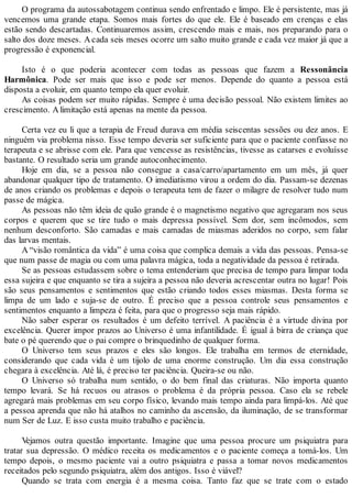 O programa da autossabotagem continua sendo enfrentado e limpo. Ele é persistente, mas já
vencemos uma grande etapa. Somos mais fortes do que ele. Ele é baseado em crenças e elas
estão sendo descartadas. Continuaremos assim, crescendo mais e mais, nos preparando para o
salto dos doze meses. Acada seis meses ocorre um salto muito grande e cada vez maior já que a
progressão é exponencial.
Isto é o que poderia acontecer com todas as pessoas que fazem a Ressonância
Harmônica. Pode ser mais que isso e pode ser menos. Depende do quanto a pessoa está
disposta a evoluir, em quanto tempo ela quer evoluir.
As coisas podem ser muito rápidas. Sempre é uma decisão pessoal. Não existem limites ao
crescimento. Alimitação está apenas na mente da pessoa.
Certa vez eu li que a terapia de Freud durava em média seiscentas sessões ou dez anos. E
ninguém via problema nisso. Esse tempo deveria ser suficiente para que o paciente confiasse no
terapeuta e se abrisse com ele. Para que vencesse as resistências, tivesse as catarses e evoluísse
bastante. O resultado seria um grande autoconhecimento.
Hoje em dia, se a pessoa não consegue a casa/carro/apartamento em um mês, já quer
abandonar qualquer tipo de tratamento. O imediatismo virou a ordem do dia. Passam-se dezenas
de anos criando os problemas e depois o terapeuta tem de fazer o milagre de resolver tudo num
passe de mágica.
As pessoas não têm ideia de quão grande é o magnetismo negativo que agregaram nos seus
corpos e querem que se tire tudo o mais depressa possível. Sem dor, sem incômodos, sem
nenhum desconforto. São camadas e mais camadas de miasmas aderidos no corpo, sem falar
das larvas mentais.
A “visão romântica da vida” é uma coisa que complica demais a vida das pessoas. Pensa-se
que num passe de magia ou com uma palavra mágica, toda a negatividade da pessoa é retirada.
Se as pessoas estudassem sobre o tema entenderiam que precisa de tempo para limpar toda
essa sujeira e que enquanto se tira a sujeira a pessoa não deveria acrescentar outra no lugar! Pois
são seus pensamentos e sentimentos que estão criando todos esses miasmas. Desta forma se
limpa de um lado e suja-se de outro. É preciso que a pessoa controle seus pensamentos e
sentimentos enquanto a limpeza é feita, para que o progresso seja mais rápido.
Não saber esperar os resultados é um defeito terrível. A paciência é a virtude divina por
excelência. Querer impor prazos ao Universo é uma infantilidade. É igual à birra de criança que
bate o pé querendo que o pai compre o brinquedinho de qualquer forma.
O Universo tem seus prazos e eles são longos. Ele trabalha em termos de eternidade,
considerando que cada vida é um tijolo de uma enorme construção. Um dia essa construção
chegara à excelência. Até lá, é preciso ter paciência. Queira-se ou não.
O Universo só trabalha num sentido, o do bem final das criaturas. Não importa quanto
tempo levará. Se há recuos ou atrasos o problema é da própria pessoa. Caso ela se rebele
agregará mais problemas em seu corpo físico, levando mais tempo ainda para limpá-los. Até que
a pessoa aprenda que não há atalhos no caminho da ascensão, da iluminação, de se transformar
num Ser de Luz. E isso custa muito trabalho e paciência.
Vejamos outra questão importante. Imagine que uma pessoa procure um psiquiatra para
tratar sua depressão. O médico receita os medicamentos e o paciente começa a tomá-los. Um
tempo depois, o mesmo paciente vai a outro psiquiatra e passa a tomar novos medicamentos
receitados pelo segundo psiquiatra, além dos antigos. Isso é viável?
Quando se trata com energia é a mesma coisa. Tanto faz que se trate com o estado
 