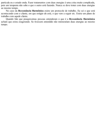 partícula ou o estado onda. Fazer tratamentos com duas energias é uma coisa muito complicada,
pois um terapeuta não sabe o que o outro está fazendo. Nunca se deve tratar com duas energias
ao mesmo tempo.
No caso da Ressonância Harmônica existe um protocolo de trabalho. Eu sei o que está
acontecendo com o cliente, em que estágio ele está, o que vem a seguir etc. Existe um plano de
trabalho com aquele cliente.
Quando falo que pouquíssimas pessoas entenderam o que é a Ressonância Harmônica
acham que estou exagerando. Se tivessem entendido não misturariam duas energias ao mesmo
tempo.
 