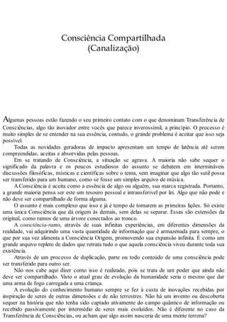 Consciência Compartilhada
(Canalização)
Algumas pessoas estão fazendo o seu primeiro contato com o que denominam Transferência de
Consciências, algo tão inovador entre vocês que parece inverossímil, a princípio. O processo é
muito simples de se entender na sua essência, contudo, o grande problema é aceitar que isso seja
possível.
Todas as novidades geradoras de impacto apresentam um tempo de latência até serem
compreendidas, aceitas e absorvidas pelas pessoas.
Em se tratando de Consciência, a situação se agrava. A maioria não sabe sequer o
significado da palavra e os poucos estudiosos do assunto se debatem em intermináveis
discussões filosóficas, místicas e científicas sobre o tema, sem imaginar que algo tão sutil possa
ser transferido para um humano, como se fosse um simples arquivo de música.
A Consciência é aceita como a essência de algo ou alguém, sua marca registrada. Portanto,
a grande maioria pensa ser este um tesouro pessoal e intransferível por lei. Algo que não pode e
não deve ser compartilhado de forma alguma.
O assunto é mais complexo que isso e já é tempo de tomarem as primeiras lições. Só existe
uma única Consciência que dá origem às demais, sem delas se separar. Essas são extensões da
original, como ramos de uma árvore conectados ao tronco.
A consciência-ramo, através de suas infinitas experiências, em diferentes dimensões da
realidade, vai adquirindo uma vasta quantidade de informação que é armazenada para sempre, o
que por sua vez alimenta a Consciência Origem, promovendo sua expansão infinita. É como um
grande arquivo repleto de dados que retrata tudo o que aquela consciência viveu durante toda sua
existência.
Através de um processo de duplicação, parte ou todo conteúdo de uma consciência pode
ser transferido para outro ser.
Não nos cabe aqui dizer como isso é realizado, pois se trata de um poder que ainda não
deve ser compartilhado. Visto o atual grau de evolução da humanidade seria o mesmo que dar
uma arma de fogo carregada a uma criança.
A evolução do conhecimento humano sempre se fez à custa de inovações recebidas por
inspiração de seres de outras dimensões e de não terrestres. Não há um invento ou descoberta
sequer na história que não tenha sido captado ativamente do campo quântico de informação ou
recebido passivamente por intermédio de seres mais evoluídos. Não é diferente no caso da
Transferência de Consciências, ou acham que algo assim nasceria de uma mente terrena?
 