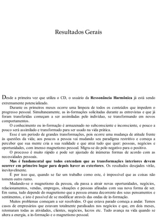 Resultados Gerais
Desde a primeira vez que utiliza o CD, o usuário da Ressonância Harmônica já está sendo
extremamente potencializado.
Durante os primeiros meses ocorre uma limpeza de todos os conteúdos que impedem o
progresso pessoal. Simultaneamente, as in-formações solicitadas durante as entrevistas e que já
foram transferidas começam a ser assimiladas pelo indivíduo, se transformando em novos
comportamentos.
O conhecimento ou in-formação é armazenado no subconsciente e inconsciente, e pouco a
pouco será assimilado e transformado para ser usado na vida prática.
Esse é um período de grandes transformações, pois ocorre uma mudança de atitude frente
às questões da vida; aos poucos a pessoa vai mudando seu paradigma restritivo e começa a
perceber que sua mente cria a sua realidade e que atrai tudo que quer: pessoas, negócios e
oportunidades, com imenso magnetismo pessoal. Migra-se do polo negativo para o positivo.
O processo é muito rápido e pode ser ajustado de inúmeras formas de acordo com as
necessidades pessoais.
Mas é fundamental que todos entendam que as transformações interiores devem
ocorrer em primeiro lugar para depois haver as exteriores. Os resultados desejados virão,
inevitavelmente.
É por isso que, quando se faz um trabalho como este, é impossível que as coisas não
tomem outro rumo.
Mudando-se o magnetismo da pessoa, ela passa a atrair novas oportunidades, negócios,
relacionamentos, vendas, empregos, situações e pessoas afinadas com sua nova forma de ser.
Em suma, tudo depende do magnetismo que a pessoa emana decorrente dos seus pensamentos e
sentimentos, e isto é possível de se modificar através das ondas de in-formação.
Muitos problemas começam a ser resolvidos. O que estava parado começa a andar. Temos
casos de empresários que estavam totalmente paralisados nos negócios e que, em dois meses,
retomaram todas as atividades, clientes, negócios, lucros etc. Tudo avança na vida quando se
altera a energia, a in-formação e o magnetismo pessoal.
 