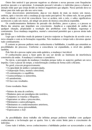 Outro fato notável é que pessoas negativas se afastam e novas pessoas com frequências
positivas passam a se aproximar. A emanação pessoal é ativada e o indivíduo passa a chamar a
atenção onde quer que esteja devido ao intenso magnetismo que adquire. Nesse período deve-se
deixar para trás tudo que não nos serve mais.
Como descrevemos anteriormente, alça-se voo depois de mais ou menos seis meses,
embora, após o terceiro mês a mudança já seja muito perceptível. No sétimo mês, há um grande
salto na atitude e no nível de consciência. Isso se acelera, mês a mês, e saltos significativos
acontecem a cada seis meses, até atingir um ponto de imensa consciência expandida.
Os condicionamentos limitantes do passado são desfeitos, passo a passo, e a pessoa se
liberta das amarras que impediam seu crescimento. Amplia-se a capacidade de análise de
qualquer situação, propiciando a resolução dos problemas com facilidade, segurança e
centramento. Essa mudança magnética, mental e emocional permitirá que a pessoa atraia tudo
que deseja.
Logo que o indivíduo muda de patamar é preciso reajustar as frequências de acordo com a
nova situação e com as in-formações requeridas. Nós mudamos o tempo todo e devemos ajustar
tudo continuamente.
É comum as pessoas pedirem mais conhecimento e habilidades, à medida que entendem as
possibilidades do processo. Conforme a consciência vai expandindo, o nível dos pedidos
também.
Pelo fato de a pessoa captar uma onda quântica, a mudança é inevitável.
O conhecimento passa a fazer parte do seu ser devido ao fenômeno de interferência
construtiva de ondas. Amudança é contínua e cumulativa.
No início, a percepção da mudança é imediata porque todos os aspectos ganham um novo
impulso. Com o passar do tempo, a transformação continua de forma sutil e eficiente.
No geral, crescem progressivamente:
• Acapacidade de análise e autopercepção,
• Adisposição física, mental e emocional,
• O centramento e o equilíbrio,
• Aautoconfiança e a autoestima,
• O autodomínio,
• O foco nos resultados.
Como resultados finais:
• Saímos da zona de conforto,
• Mudamos para um paradigma não restritivo,
• Limpamos os traumas e bloqueios,
• Superamos os tabus e preconceitos,
• Eliminamos a autossabotagem,
• Eliminamos os condicionamentos anteriores,
• Libertamos nossa personalidade,
• Expressamos o Self.
As possibilidades deste trabalho são infinitas porque podemos trabalhar com qualquer
conhecimento e in-formação que se queira. Isto é, não existe limite para o crescimento do
indivíduo.
Como tudo é infinito, novos conhecimentos e habilidades podem ser acrescentados a cada
 