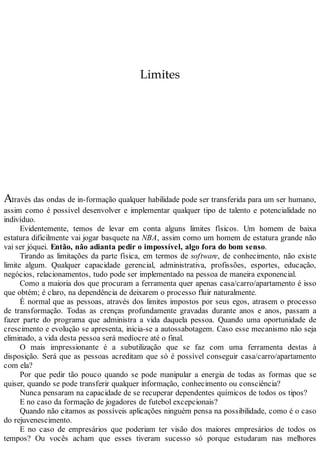 Limites
Através das ondas de in-formação qualquer habilidade pode ser transferida para um ser humano,
assim como é possível desenvolver e implementar qualquer tipo de talento e potencialidade no
indivíduo.
Evidentemente, temos de levar em conta alguns limites físicos. Um homem de baixa
estatura dificilmente vai jogar basquete na NBA, assim como um homem de estatura grande não
vai ser jóquei. Então, não adianta pedir o impossível, algo fora do bom senso.
Tirando as limitações da parte física, em termos de software, de conhecimento, não existe
limite algum. Qualquer capacidade gerencial, administrativa, profissões, esportes, educação,
negócios, relacionamentos, tudo pode ser implementado na pessoa de maneira exponencial.
Como a maioria dos que procuram a ferramenta quer apenas casa/carro/apartamento é isso
que obtém; é claro, na dependência de deixarem o processo fluir naturalmente.
É normal que as pessoas, através dos limites impostos por seus egos, atrasem o processo
de transformação. Todas as crenças profundamente gravadas durante anos e anos, passam a
fazer parte do programa que administra a vida daquela pessoa. Quando uma oportunidade de
crescimento e evolução se apresenta, inicia-se a autossabotagem. Caso esse mecanismo não seja
eliminado, a vida desta pessoa será medíocre até o final.
O mais impressionante é a subutilização que se faz com uma ferramenta destas à
disposição. Será que as pessoas acreditam que só é possível conseguir casa/carro/apartamento
com ela?
Por que pedir tão pouco quando se pode manipular a energia de todas as formas que se
quiser, quando se pode transferir qualquer informação, conhecimento ou consciência?
Nunca pensaram na capacidade de se recuperar dependentes químicos de todos os tipos?
E no caso da formação de jogadores de futebol excepcionais?
Quando não citamos as possíveis aplicações ninguém pensa na possibilidade, como é o caso
do rejuvenescimento.
E no caso de empresários que poderiam ter visão dos maiores empresários de todos os
tempos? Ou vocês acham que esses tiveram sucesso só porque estudaram nas melhores
 