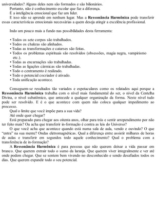 universidades? Alguns deles nem são formados e são bilionários.
Portanto, não é conhecimento escolar que faz a diferença.
É a inteligência emocional que faz um líder.
E isso não se aprende em nenhum lugar. Mas a Ressonância Harmônica pode transferir
essas características emocionais necessárias a quem deseja atingir a excelência profissional.
Indo um pouco mais a fundo nas possibilidades desta ferramenta:
• Todos os sete corpos são trabalhados.
• Todos os chakras são alinhados.
• Todas as transformações e catarses são feitas.
• Todos os problemas espirituais são resolvidos (obsessões, magia negra, vampirismo
etc.).
• Todas as encarnações são trabalhadas.
• Todas as ligações cármicas são trabalhadas.
• Todo o centramento é realizado.
• Todo o potencial cocriador é ativado.
• Toda unificação acontece.
Conseguem-se resultados tão variados e espetaculares como os relatados aqui porque a
Ressonância Harmônica trabalha com o nível mais fundamental do ser, o nível da Centelha
Divina, o nível subatômico, que antecede a qualquer organização da forma. Neste nível tudo
pode ser resolvido. E é o que acontece com quem não coloca qualquer impedimento ao
processo.
Qual o limite que você impõe para a sua vida?
Até onde quer chegar?
Está preparado para chegar aos oitenta anos, olhar para trás e sentir arrependimento por não
ter feito mais? Ou acha que transferir in-formação é contra as leis do Universo?
O que você acha que acontece quando está numa sala de aula, vendo e ouvindo? O que
“entra” na sua mente? Ondas eletromagnéticas. Qual a diferença entre assistir milhares de horas
de aulas e transferir em segundos todo aquele conhecimento? Qual o problema com a
transferência de in-formação?
A Ressonância Harmônica é para pessoas que não querem deixar a vida passar em
branco. Que querem extrair todo o sumo da laranja. Que querem viver integralmente e ver até
onde podem chegar. Que se sentem bem vivendo no desconhecido e sendo desafiados todos os
dias. Que querem expandir todo o seu potencial.
 