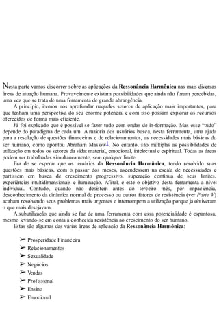 Nesta parte vamos discorrer sobre as aplicações da Ressonância Harmônica nas mais diversas
áreas de atuação humana. Provavelmente existam possibilidades que ainda não foram percebidas,
uma vez que se trata de uma ferramenta de grande abrangência.
A princípio, iremos nos aprofundar naqueles setores de aplicação mais importantes, para
que tenham uma perspectiva do seu enorme potencial e com isso possam explorar os recursos
oferecidos de forma mais eficiente.
Já foi explicado que é possível se fazer tudo com ondas de in-formação. Mas esse “tudo”
depende do paradigma de cada um. A maioria dos usuários busca, nesta ferramenta, uma ajuda
para a resolução de questões financeiras e de relacionamentos, as necessidades mais básicas do
ser humano, como apontou Abraham Maslow1. No entanto, são múltiplas as possibilidades de
utilização em todos os setores da vida: material, emocional, intelectual e espiritual. Todas as áreas
podem ser trabalhadas simultaneamente, sem qualquer limite.
Era de se esperar que os usuários da Ressonância Harmônica, tendo resolvido suas
questões mais básicas, com o passar dos meses, ascendessem na escala de necessidades e
partissem em busca de crescimento progressivo, superação contínua de seus limites,
experiências multidimensionais e iluminação. Afinal, é este o objetivo desta ferramenta a nível
individual. Contudo, quando não desistem antes do terceiro mês, por impaciência,
desconhecimento da dinâmica normal do processo ou outros fatores de resistência (ver Parte V)
acabam resolvendo seus problemas mais urgentes e interrompem a utilização porque já obtiveram
o que mais desejavam.
A subutilização que ainda se faz de uma ferramenta com essa potencialidade é espantosa,
mesmo levando-se em conta a conhecida resistência ao crescimento do ser humano.
Estas são algumas das várias áreas de aplicação da Ressonância Harmônica:
➢ Prosperidade Financeira
➢ Relacionamentos
➢ Sexualidade
➢ Negócios
➢ Vendas
➢ Profissional
➢ Ensino
➢ Emocional
 