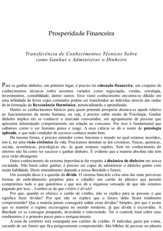 Prosperidade Financeira
Transferência de Conhecimentos Técnicos Sobre
como Ganhar e Administrar o Dinheiro
Para se ganhar dinheiro, em primeiro lugar, é preciso ter educação financeira, um conjunto de
conhecimentos técnicos sobre assuntos variados como negociação, vendas, estratégia,
investimentos, contabilidade, dentre outros. Esse vasto conhecimento encontra-se diluído em
uma infinidade de livros cujos conteúdos podem ser transferidos ao indivíduo através das ondas
de in-formação da Ressonância Harmônica, potencializando o aprendizado.
Dentre os conhecimentos básicos para quem pretende prosperar destaca-se aquele relativo
ao funcionamento da mente humana, ou seja, é preciso saber muito de Psicologia. Ganhar
dinheiro implica em se conhecer o mercado consumidor, um agrupamento de pessoas que
apresenta determinado comportamento em relação ao consumo. Por isso é fundamental que
saibamos como o ser humano pensa e reage. A essa ciência se dá o nome de psicologia
aplicada, o que todo vendedor de sucesso conhece muito bem.
Da mesma forma, é preciso entender como funciona o mundo no qual estamos inseridos,
isto é, ter uma visão sistêmica da vida. Precisamos dominar as leis cósmicas, físicas, químicas,
sociais, econômicas, psicológicas etc, às quais estamos sujeitos. Sem ter conhecimento do
entorno não há como ter sucesso e ganhar dinheiro. É evidente que a maioria absoluta não tem
essa visão abrangente.
Outro conhecimento de extrema importância diz respeito à dinâmica do dinheiro em nossa
sociedade. Não basta saber ganhar, é preciso ser capaz de administrar o dinheiro ganho com
muita habilidade. Deste entendimento depende a nossa liberdade e futuro.
Um exemplo disso é a questão da dívida. O sistema bancário criou uma das mais perversas
formas de endividamento perpétuo para o cidadão: um cartão de plástico que permite
comprarmos tudo o que quisermos e que nos dá a enganosa sensação de que não estamos
pagando por isso... Lembre-se de que crédito é dívida!
Por que, quando se oferece o cartão de crédito, não se explica para as pessoas o que
significa fazer dívidas? Por que não se explica que o futuro delas ficará totalmente
comprometido? Que a maioria jamais conseguirá saldar estas dívidas? Simples, por que é assim
que se mantém o regime escravagista no mundo moderno, já que dívida é escravidão. A
liberdade só se consegue poupando, investindo e reinvestindo. Ter o controle total sobre seus
rendimentos é o primeiro passo para o enriquecimento.
A zona de conforto está estampada nos cartões de crédito. O indivíduo gasta por conta,
sacando de um futuro que fica perigosamente comprometido. São bilhões de pessoas no planeta
 