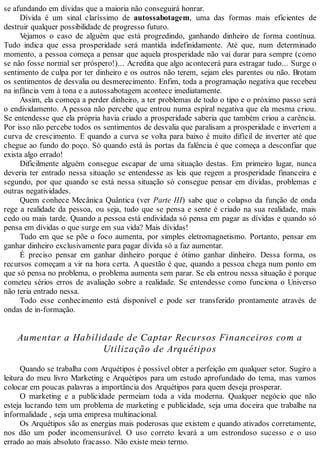 se afundando em dívidas que a maioria não conseguirá honrar.
Dívida é um sinal claríssimo de autossabotagem, uma das formas mais eficientes de
destruir qualquer possibilidade de progresso futuro.
Vejamos o caso de alguém que está progredindo, ganhando dinheiro de forma contínua.
Tudo indica que essa prosperidade será mantida indefinidamente. Até que, num determinado
momento, a pessoa começa a pensar que aquela prosperidade não vai durar para sempre (como
se não fosse normal ser próspero!)... Acredita que algo acontecerá para estragar tudo... Surge o
sentimento de culpa por ter dinheiro e os outros não terem, sejam eles parentes ou não. Brotam
os sentimentos de desvalia ou desmerecimento. Enfim, toda a programação negativa que recebeu
na infância vem à tona e a autossabotagem acontece imediatamente.
Assim, ela começa a perder dinheiro, a ter problemas de todo o tipo e o próximo passo será
o endividamento. A pessoa não percebe que entrou numa espiral negativa que ela mesma criou.
Se entendesse que ela própria havia criado a prosperidade saberia que também criou a carência.
Por isso não percebe todos os sentimentos de desvalia que paralisam a prosperidade e invertem a
curva de crescimento. E quando a curva se volta para baixo é muito difícil de inverter até que
chegue ao fundo do poço. Só quando está às portas da falência é que começa a desconfiar que
exista algo errado!
Dificilmente alguém consegue escapar de uma situação destas. Em primeiro lugar, nunca
deveria ter entrado nessa situação se entendesse as leis que regem a prosperidade financeira e
segundo, por que quando se está nessa situação só consegue pensar em dívidas, problemas e
outras negatividades.
Quem conhece Mecânica Quântica (ver Parte III) sabe que o colapso da função de onda
rege a realidade da pessoa, ou seja, tudo que se pensa e sente é criado na sua realidade, mais
cedo ou mais tarde. Quando a pessoa está endividada só pensa em pagar as dívidas e quando só
pensa em dívidas o que surge em sua vida? Mais dívidas!
Tudo em que se põe o foco aumenta, por simples eletromagnetismo. Portanto, pensar em
ganhar dinheiro exclusivamente para pagar dívida só a faz aumentar.
É preciso pensar em ganhar dinheiro porque é ótimo ganhar dinheiro. Dessa forma, os
recursos começam a vir na hora certa. A questão é que, quando a pessoa chega num ponto em
que só pensa no problema, o problema aumenta sem parar. Se ela entrou nessa situação é porque
cometeu sérios erros de avaliação sobre a realidade. Se entendesse como funciona o Universo
não teria entrado nessa.
Todo esse conhecimento está disponível e pode ser transferido prontamente através de
ondas de in-formação.
Aumentar a Habilidade de Captar Recursos Financeiros com a
Utilização de Arquétipos
Quando se trabalha com Arquétipos é possível obter a perfeição em qualquer setor. Sugiro a
leitura do meu livro Marketing e Arquétipos para um estudo aprofundado do tema, mas vamos
colocar em poucas palavras a importância dos Arquétipos para quem deseja prosperar.
O marketing e a publicidade permeiam toda a vida moderna. Qualquer negócio que não
esteja lucrando tem um problema de marketing e publicidade, seja uma doceira que trabalhe na
informalidade , seja uma empresa multinacional.
Os Arquétipos são as energias mais poderosas que existem e quando ativados corretamente,
nos dão um poder incomensurável. O uso correto levará a um estrondoso sucesso e o uso
errado ao mais absoluto fracasso. Não existe meio termo.
 