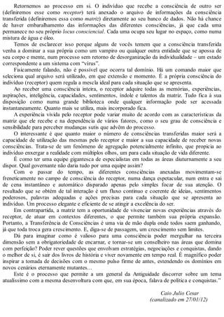Retornemos ao processo em si. O indivíduo que recebe a consciência de outro ser
(definiremos esse como receptor) terá anexado o arquivo de informações da consciência
transferida (definiremos essa como matriz) diretamente ao seu banco de dados. Não há chance
de haver embaralhamento das informações das diferentes consciências, já que cada uma
permanece no seu próprio locus consciencial. Cada uma ocupa seu lugar no espaço, como numa
mistura de água e óleo.
Temos de esclarecer isso porque alguns de vocês temem que a consciência transferida
venha a dominar a sua própria como um vampiro ou qualquer outra entidade que se apossa de
seu corpo e mente, num processo sem retorno de desorganização da individualidade – um estado
correspondente a um sistema com “vírus”.
Fisicamente falando, não é possível que ocorra tal domínio. Há um comando maior que
seleciona qual arquivo será utilizado, em que extensão e momento. É a própria consciência do
indivíduo (receptor) quem regula a mescla ideal para cada situação que se apresenta.
Ao receber uma consciência inteira, o receptor adquire todas as memórias, experiências,
aspirações, inteligência, capacidades, sentimentos, índole e talentos da matriz. Tudo fica à sua
disposição como numa grande biblioteca onde qualquer informação pode ser acessada
instantaneamente. Quanto mais se utiliza, mais incorporado fica.
A experiência vivida pelo receptor pode variar muito de acordo com as características da
matriz que ele recebe e na dependência de vários fatores, como o seu grau de consciência e
sensibilidade para perceber mudanças sutis que advêm do processo.
O interessante é que quanto maior o número de consciências transferidas maior será a
capacidade de utilização das mesmas pelo receptor e maior a sua capacidade de receber novas
consciências. Trata-se de um fenômeno de agregação potencialmente infinito, que propicia ao
indivíduo enxergar a realidade com múltiplos olhos, um para cada situação de vida diferente.
É como ter uma equipe gigantesca de especialistas em todas as áreas diuturnamente a seu
dispor. Qual governante não daria tudo por uma equipe assim?
Com o passar do tempo, as diferentes consciências anexadas movimentam-se
freneticamente no campo de consciência do receptor, numa dança espetacular, num entra e sai
de cena instantâneo e automático disparado apenas pelo simples focar de sua atenção. O
resultado que se obtém de tal interação é um fluxo continuo e coerente de ideias, sentimentos
poderosos, palavras adequadas e ações precisas para cada situação que se apresenta ao
indivíduo. Um processo elegante e eficiente de se atingir a excelência do ser.
Em contrapartida, a matriz tem a oportunidade de vivenciar novas experiências através do
receptor, de atuar em contextos diferentes, o que permite também sua própria expansão.
Portanto, a Transferência de Consciências é uma via de mão dupla onde todos saem ganhando,
já que toda troca gera crescimento. E, diga-se de passagem, um crescimento sem limites.
Dá para imaginar como é valioso para uma consciência poder mergulhar na terceira
dimensão sem a obrigatoriedade de encarnar, e tornar-se um conselheiro nas áreas que domina
com perfeição? Poder rever questões que envolvam estratégias, negociações e conquistas, dando
o melhor de si, é sair dos livros de história e viver novamente em tempo real. É magnífico poder
inspirar a tomada de decisões com o mesmo pulso firme de antes, estendendo os domínios em
novos cenários eternamente mutantes...
Este é o processo que permite a um general da Antiguidade discorrer sobre um tema
atualíssimo com a mesma desenvoltura com que, em sua época, falava de política e conquistas.”
Caio Julio Cesar
(canalizado em 27/01/12)
 