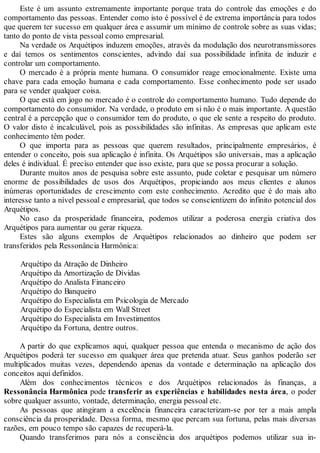 Este é um assunto extremamente importante porque trata do controle das emoções e do
comportamento das pessoas. Entender como isto é possível é de extrema importância para todos
que querem ter sucesso em qualquer área e assumir um mínimo de controle sobre as suas vidas;
tanto do ponto de vista pessoal como empresarial.
Na verdade os Arquétipos induzem emoções, através da modulação dos neurotransmissores
e daí temos os sentimentos conscientes, advindo daí sua possibilidade infinita de induzir e
controlar um comportamento.
O mercado é a própria mente humana. O consumidor reage emocionalmente. Existe uma
chave para cada emoção humana e cada comportamento. Esse conhecimento pode ser usado
para se vender qualquer coisa.
O que está em jogo no mercado é o controle do comportamento humano. Tudo depende do
comportamento do consumidor. Na verdade, o produto em si não é o mais importante. Aquestão
central é a percepção que o consumidor tem do produto, o que ele sente a respeito do produto.
O valor disto é incalculável, pois as possibilidades são infinitas. As empresas que aplicam este
conhecimento têm poder.
O que importa para as pessoas que querem resultados, principalmente empresários, é
entender o conceito, pois sua aplicação é infinita. Os Arquétipos são universais, mas a aplicação
deles é individual. É preciso entender que isso existe, para que se possa procurar a solução.
Durante muitos anos de pesquisa sobre este assunto, pude coletar e pesquisar um número
enorme de possibilidades de usos dos Arquétipos, propiciando aos meus clientes e alunos
inúmeras oportunidades de crescimento com este conhecimento. Acredito que é do mais alto
interesse tanto a nível pessoal e empresarial, que todos se conscientizem do infinito potencial dos
Arquétipos.
No caso da prosperidade financeira, podemos utilizar a poderosa energia criativa dos
Arquétipos para aumentar ou gerar riqueza.
Estes são alguns exemplos de Arquétipos relacionados ao dinheiro que podem ser
transferidos pela Ressonância Harmônica:
Arquétipo da Atração de Dinheiro
Arquétipo da Amortização de Dívidas
Arquétipo do Analista Financeiro
Arquétipo do Banqueiro
Arquétipo do Especialista em Psicologia de Mercado
Arquétipo do Especialista em Wall Street
Arquétipo do Especialista em Investimentos
Arquétipo da Fortuna, dentre outros.
A partir do que explicamos aqui, qualquer pessoa que entenda o mecanismo de ação dos
Arquétipos poderá ter sucesso em qualquer área que pretenda atuar. Seus ganhos poderão ser
multiplicados muitas vezes, dependendo apenas da vontade e determinação na aplicação dos
conceitos aqui definidos.
Além dos conhecimentos técnicos e dos Arquétipos relacionados às finanças, a
Ressonância Harmônica pode transferir as experiências e habilidades nesta área, o poder
sobre qualquer assunto, vontade, determinação, energia pessoal etc.
As pessoas que atingiram a excelência financeira caracterizam-se por ter a mais ampla
consciência da prosperidade. Dessa forma, mesmo que percam sua fortuna, pelas mais diversas
razões, em pouco tempo são capazes de recuperá-la.
Quando transferimos para nós a consciência dos arquétipos podemos utilizar sua in-
 