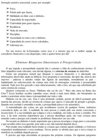formação mental e emocional, como, por exemplo:
➢ Foco,
➢ Paixão pelo que fazem,
➢ Habilidade em lidar com o dinheiro,
➢ Capacidade de negociação,
➢ Criatividade para gerar riqueza,
➢ Resiliência,
➢ Visão de mercado,
➢ Disciplina,
➢ Austeridade no trato com o dinheiro,
➢ Capacidade de correr riscos calculados,
➢ Liderança etc..
Ter um acervo de in-formações como esse é o mesmo que ter a melhor equipe de
consultores financeiros à sua disposição, vinte e quatro horas por dia!
Eliminar Bloqueios Emocionais à Prosperidade
O que impede a prosperidade material não é somente a falta de conhecimento técnico. O
fator impeditivo mais relevante, sem dúvida alguma, é o sistema de crenças do indivíduo.
Existe um programa mental que bloqueia o sucesso financeiro e é alicerçado nas
informações absorvidas ainda na infância. Esse programa é construído, dia após dia, através dos
imprints – palavras e atitudes vindas das figuras de autoridade, normalmente os pais –
implantando no subconsciente da criança uma série de mensagens contrárias à prosperidade
material. Tudo isso fica gravado e atua silenciosamente, vida a fora, até que seja substituído por
outro sistema de crenças.
Quantos contestam as frases “Dinheiro não cai do céu.” “Rico não entra no Reino dos
Céus”? Esses bordões ouvidos repetidas vezes, desde a mais tenra idade, são introjetados na
mente e acarretam sérios danos à prosperidade por toda a vida.
Dinheiro cai do céu, sim. Esta é uma profunda verdade, porém de difícil aceitação pela
maioria das pessoas, devido ao sistema de crenças que vigora e é passado de geração a geração.
Quando esta verdade é entendida e aceita, a prosperidade passa a ser automática.
A materialização das coisas em que acreditamos ocorre de qualquer forma, tenhamos
consciência delas ou não. A realidade de uma pessoa é criada pela sua mente consciente e
inconsciente. É a sua totalidade que colapsa e cria a realidade, em todas as áreas e sentidos. Por
isso, é da mais extrema importância que a pessoa identifique quais são suas crenças para
entender como e porque está criando os problemas financeiros em sua vida.
No tocante ao dinheiro é muito importante que a pessoa investigue e traga para o consciente
o que acredita sobre essa questão, pois toda a sua vida material depende disso.
Para mudar uma realidade basta mudar as crenças que criaram aquela realidade e o Universo
responderá imediatamente a essa mudança. Novas portas se abrirão para que a nova crença se
manifeste na realidade daquela pessoa.
É preciso que haja sinceridade na pesquisa das próprias crenças. Eis algumas perguntas
 