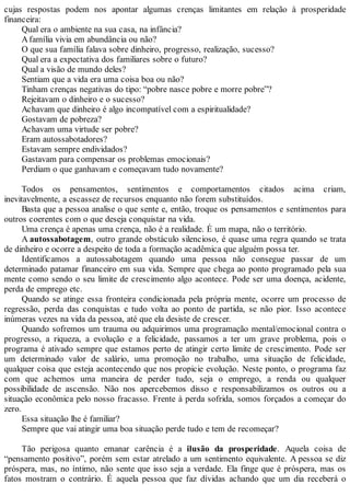 cujas respostas podem nos apontar algumas crenças limitantes em relação à prosperidade
financeira:
Qual era o ambiente na sua casa, na infância?
Afamília vivia em abundância ou não?
O que sua família falava sobre dinheiro, progresso, realização, sucesso?
Qual era a expectativa dos familiares sobre o futuro?
Qual a visão de mundo deles?
Sentiam que a vida era uma coisa boa ou não?
Tinham crenças negativas do tipo: “pobre nasce pobre e morre pobre”?
Rejeitavam o dinheiro e o sucesso?
Achavam que dinheiro é algo incompatível com a espiritualidade?
Gostavam de pobreza?
Achavam uma virtude ser pobre?
Eram autossabotadores?
Estavam sempre endividados?
Gastavam para compensar os problemas emocionais?
Perdiam o que ganhavam e começavam tudo novamente?
Todos os pensamentos, sentimentos e comportamentos citados acima criam,
inevitavelmente, a escassez de recursos enquanto não forem substituídos.
Basta que a pessoa analise o que sente e, então, troque os pensamentos e sentimentos para
outros coerentes com o que deseja conquistar na vida.
Uma crença é apenas uma crença, não é a realidade. É um mapa, não o território.
A autossabotagem, outro grande obstáculo silencioso, é quase uma regra quando se trata
de dinheiro e ocorre a despeito de toda a formação acadêmica que alguém possa ter.
Identificamos a autossabotagem quando uma pessoa não consegue passar de um
determinado patamar financeiro em sua vida. Sempre que chega ao ponto programado pela sua
mente como sendo o seu limite de crescimento algo acontece. Pode ser uma doença, acidente,
perda de emprego etc.
Quando se atinge essa fronteira condicionada pela própria mente, ocorre um processo de
regressão, perda das conquistas e tudo volta ao ponto de partida, se não pior. Isso acontece
inúmeras vezes na vida da pessoa, até que ela desiste de crescer.
Quando sofremos um trauma ou adquirimos uma programação mental/emocional contra o
progresso, a riqueza, a evolução e a felicidade, passamos a ter um grave problema, pois o
programa é ativado sempre que estamos perto de atingir certo limite de crescimento. Pode ser
um determinado valor de salário, uma promoção no trabalho, uma situação de felicidade,
qualquer coisa que esteja acontecendo que nos propicie evolução. Neste ponto, o programa faz
com que achemos uma maneira de perder tudo, seja o emprego, a renda ou qualquer
possibilidade de ascensão. Não nos apercebemos disso e responsabilizamos os outros ou a
situação econômica pelo nosso fracasso. Frente à perda sofrida, somos forçados a começar do
zero.
Essa situação lhe é familiar?
Sempre que vai atingir uma boa situação perde tudo e tem de recomeçar?
Tão perigosa quanto emanar carência é a ilusão da prosperidade. Aquela coisa de
“pensamento positivo”, porém sem estar atrelado a um sentimento equivalente. A pessoa se diz
próspera, mas, no íntimo, não sente que isso seja a verdade. Ela finge que é próspera, mas os
fatos mostram o contrário. É aquela pessoa que faz dívidas achando que um dia receberá o
 