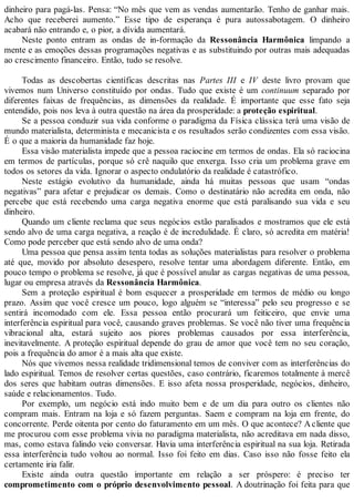 dinheiro para pagá-las. Pensa: “No mês que vem as vendas aumentarão. Tenho de ganhar mais.
Acho que receberei aumento.” Esse tipo de esperança é pura autossabotagem. O dinheiro
acabará não entrando e, o pior, a dívida aumentará.
Neste ponto entram as ondas de in-formação da Ressonância Harmônica limpando a
mente e as emoções dessas programações negativas e as substituindo por outras mais adequadas
ao crescimento financeiro. Então, tudo se resolve.
Todas as descobertas científicas descritas nas Partes III e IV deste livro provam que
vivemos num Universo constituído por ondas. Tudo que existe é um continuum separado por
diferentes faixas de frequências, as dimensões da realidade. É importante que esse fato seja
entendido, pois nos leva à outra questão na área da prosperidade: a proteção espiritual.
Se a pessoa conduzir sua vida conforme o paradigma da Física clássica terá uma visão de
mundo materialista, determinista e mecanicista e os resultados serão condizentes com essa visão.
É o que a maioria da humanidade faz hoje.
Essa visão materialista impede que a pessoa raciocine em termos de ondas. Ela só raciocina
em termos de partículas, porque só crê naquilo que enxerga. Isso cria um problema grave em
todos os setores da vida. Ignorar o aspecto ondulatório da realidade é catastrófico.
Neste estágio evolutivo da humanidade, ainda há muitas pessoas que usam “ondas
negativas” para afetar e prejudicar os demais. Como o destinatário não acredita em onda, não
percebe que está recebendo uma carga negativa enorme que está paralisando sua vida e seu
dinheiro.
Quando um cliente reclama que seus negócios estão paralisados e mostramos que ele está
sendo alvo de uma carga negativa, a reação é de incredulidade. É claro, só acredita em matéria!
Como pode perceber que está sendo alvo de uma onda?
Uma pessoa que pensa assim tenta todas as soluções materialistas para resolver o problema
até que, movido por absoluto desespero, resolve tentar uma abordagem diferente. Então, em
pouco tempo o problema se resolve, já que é possível anular as cargas negativas de uma pessoa,
lugar ou empresa através da Ressonância Harmônica.
Sem a proteção espiritual é bom esquecer a prosperidade em termos de médio ou longo
prazo. Assim que você cresce um pouco, logo alguém se “interessa” pelo seu progresso e se
sentirá incomodado com ele. Essa pessoa então procurará um feiticeiro, que envie uma
interferência espiritual para você, causando graves problemas. Se você não tiver uma frequência
vibracional alta, estará sujeito aos piores problemas causados por essa interferência,
inevitavelmente. A proteção espiritual depende do grau de amor que você tem no seu coração,
pois a frequência do amor é a mais alta que existe.
Nós que vivemos nessa realidade tridimensional temos de conviver com as interferências do
lado espiritual. Temos de resolver certas questões, caso contrário, ficaremos totalmente à mercê
dos seres que habitam outras dimensões. E isso afeta nossa prosperidade, negócios, dinheiro,
saúde e relacionamentos. Tudo.
Por exemplo, um negócio está indo muito bem e de um dia para outro os clientes não
compram mais. Entram na loja e só fazem perguntas. Saem e compram na loja em frente, do
concorrente. Perde oitenta por cento do faturamento em um mês. O que acontece? Acliente que
me procurou com esse problema vivia no paradigma materialista, não acreditava em nada disso,
mas, como estava falindo veio conversar. Havia uma interferência espiritual na sua loja. Retirada
essa interferência tudo voltou ao normal. Isso foi feito em dias. Caso isso não fosse feito ela
certamente iria falir.
Existe ainda outra questão importante em relação a ser próspero: é preciso ter
comprometimento com o próprio desenvolvimento pessoal. A doutrinação foi feita para que
 