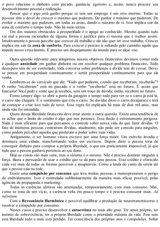 o povo relacione o dinheiro com pecado, ganância, egoísmo e, assim, nunca procure seu
desenvolvimento pessoal e realização.
Pensar que o jogo está ganho porque se tem um emprego é um erro enorme. Todas as
pessoas têm o dever de crescer o máximo que puderem. De ganhar o máximo que puderem. De
evoluir o máximo que puderem, em todas as áreas, dando o máximo de si. Isso implica sair da
zona de conforto o tempo todo. Não há meio termo.
Um dos maiores obstáculos à prosperidade é o apego ao conhecido. Mesmo quando tudo
vai mal a pessoa racionaliza de alguma forma e justifica para si mesma que é melhor assim.
Intuitivamente a pessoa percebe que crescer dá trabalho e ela não quer ter esse trabalho. Crescer
implica em sair da zona de conforto. Para crescer é preciso ir soltando pelo caminho aquilo que
impede nosso crescimento. É preciso um despojamento do mundo para se alçar voo.
Outra questão relevante: para atingirmos nossos objetivos financeiros devemos conter toda
e qualquer ansiedade em ganhar dinheiro ou em resolver qualquer problema financeiro, Todo
desespero tem de ser controlado, toda conversa sobre problemas e dívida tem de cessar. Deve-
se pensar em prosperidade continuamente e sentir prosperidade continuamente para que ela
venha.
Lembrem-se do versículo que diz: “Tudo que pedirem, crendo que receberam, receberão”?
O verbo “receberam” está no passado e o verbo “receberão” está no futuro. É assim que
funciona! Você pede e sente que já recebeu, sem um traço de dúvida; então, receberá no futuro.
Como sempre digo: se abrir a porta da garagem o tempo todo para ver se o carro já está lá,
o carro não chegará. É o sentimento que cria o carro. Se duvidar disso o carro desaparece e terá
de começar a criar isso tudo de novo. Essa regra foi explicada há mais de dois mil anos, mas
ainda não foi entendida.
Quem deseja liberdade financeira deve estar atento a outra questão. Existe uma tendência de
se achar que o limite de crédito é algo que nos pertence. Essa ilusão é extremamente perigosa.
Nada é mais eficiente para que percamos o controle sobre nossa vida do que fazer dívidas. O
fato de inúmeras pessoas contraírem dívidas, atualmente, não pode ser consolo para ninguém;
como podem perceber aqueles que perderam o poder sobre suas vidas.
Antigamente, o ser humano virava escravo por uma força maior. Um exército invadia e
dominava uma cidade, transformando todos em escravos. Depois disto a pessoa teria de
conseguir dinheiro para comprar a própria liberdade, o que era praticamente impossível, já que
tudo que a pessoa ganhava pertencia ao seu dono.
Hoje as coisas são mais sutis, mas o sistema é o mesmo. Não é preciso dominar ninguém à
força. Basta a persuasão de usar o crédito que se dá para uma pessoa. Esse crédito é oferecido
cada vez mais de todas as formas possíveis e imagináveis. Como a lenda do canto da sereia até
que a pessoa caia na rede.
Existe uma compulsão por consumo que leva muitas pessoas a menosprezarem o perigo
do endividamento. Isso é estimulado subliminarmente da maneira mais eficaz possível, pelas
agências de propaganda e marketing.
Todas as carências afetivas são amenizadas, temporariamente, com mais consumo. Mas,
como se trata de um vício, a carência volta em pouco tempo e é preciso consumir mais. Ad
infinitum.
Com a Ressonância Harmônica é possível equilibrar a produção de neurotransmissores e
resolver a compulsão por consumo.
Nestes casos é preciso desenvolver a autoestima no mais alto grau. Ter amor próprio, ter
instinto de sobrevivência, ter a própria liberdade como a prioridade máxima da vida. Pois sem
esta liberdade tudo o mais está perdido. Ter consciência dos próprios atos e compulsões. Soltar
 