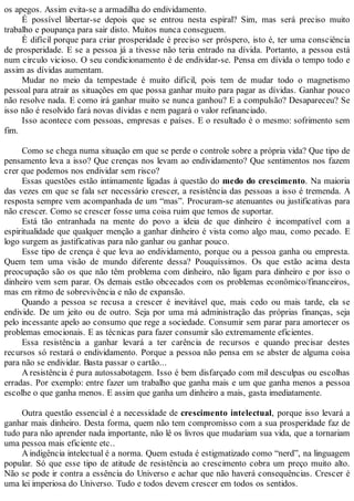 os apegos. Assim evita-se a armadilha do endividamento.
É possível libertar-se depois que se entrou nesta espiral? Sim, mas será preciso muito
trabalho e poupança para sair disto. Muitos nunca conseguem.
É difícil porque para criar prosperidade é preciso ser próspero, isto é, ter uma consciência
de prosperidade. E se a pessoa já a tivesse não teria entrado na dívida. Portanto, a pessoa está
num circulo vicioso. O seu condicionamento é de endividar-se. Pensa em dívida o tempo todo e
assim as dívidas aumentam.
Mudar no meio da tempestade é muito difícil, pois tem de mudar todo o magnetismo
pessoal para atrair as situações em que possa ganhar muito para pagar as dívidas. Ganhar pouco
não resolve nada. E como irá ganhar muito se nunca ganhou? E a compulsão? Desapareceu? Se
isso não é resolvido fará novas dívidas e nem pagará o valor refinanciado.
Isso acontece com pessoas, empresas e países. E o resultado é o mesmo: sofrimento sem
fim.
Como se chega numa situação em que se perde o controle sobre a própria vida? Que tipo de
pensamento leva a isso? Que crenças nos levam ao endividamento? Que sentimentos nos fazem
crer que podemos nos endividar sem risco?
Essas questões estão intimamente ligadas à questão do medo do crescimento. Na maioria
das vezes em que se fala ser necessário crescer, a resistência das pessoas a isso é tremenda. A
resposta sempre vem acompanhada de um “mas”. Procuram-se atenuantes ou justificativas para
não crescer. Como se crescer fosse uma coisa ruim que temos de suportar.
Está tão entranhada na mente do povo a ideia de que dinheiro é incompatível com a
espiritualidade que qualquer menção a ganhar dinheiro é vista como algo mau, como pecado. E
logo surgem as justificativas para não ganhar ou ganhar pouco.
Esse tipo de crença é que leva ao endividamento, porque ou a pessoa ganha ou empresta.
Quem tem uma visão de mundo diferente dessa? Pouquíssimos. Os que estão acima desta
preocupação são os que não têm problema com dinheiro, não ligam para dinheiro e por isso o
dinheiro vem sem parar. Os demais estão obcecados com os problemas econômico/financeiros,
mas em ritmo de sobrevivência e não de expansão.
Quando a pessoa se recusa a crescer é inevitável que, mais cedo ou mais tarde, ela se
endivide. De um jeito ou de outro. Seja por uma má administração das próprias finanças, seja
pelo incessante apelo ao consumo que rege a sociedade. Consumir sem parar para amortecer os
problemas emocionais. E as técnicas para fazer consumir são extremamente eficientes.
Essa resistência a ganhar levará a ter carência de recursos e quando precisar destes
recursos só restará o endividamento. Porque a pessoa não pensa em se abster de alguma coisa
para não se endividar. Basta passar o cartão...
A resistência é pura autossabotagem. Isso é bem disfarçado com mil desculpas ou escolhas
erradas. Por exemplo: entre fazer um trabalho que ganha mais e um que ganha menos a pessoa
escolhe o que ganha menos. E assim que ganha um dinheiro a mais, gasta imediatamente.
Outra questão essencial é a necessidade de crescimento intelectual, porque isso levará a
ganhar mais dinheiro. Desta forma, quem não tem compromisso com a sua prosperidade faz de
tudo para não aprender nada importante, não lê os livros que mudariam sua vida, que a tornariam
uma pessoa mais eficiente etc..
Aindigência intelectual é a norma. Quem estuda é estigmatizado como “nerd”, na linguagem
popular. Só que esse tipo de atitude de resistência ao crescimento cobra um preço muito alto.
Não se pode ir contra a essência do Universo e achar que não haverá consequências. Crescer é
uma lei imperiosa do Universo. Tudo e todos devem crescer em todos os sentidos.
 