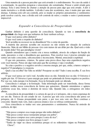 Uma maneira de a pessoa perceber que está errando é o endividamento. No caso da saúde é
a somatização. As questões psíquicas e emocionais são somatizadas. Pensar e sentir errado gera
doença. Esta é uma forma de chamar a atenção da pessoa para algo que está errado. A dor é
muito instrutiva e a dívida também. A dívida é uma dor econômica, mas é muito pior que uma
doença. A doença está sob seu controle, pois se mudar os próprios pensamentos e sentimentos
pode resolver curá-la, mas a dívida está sob controle de outro; e mudar o outro é praticamente
impossível.
Expandir a Consciência de Prosperidade
Ganhar dinheiro é uma questão de consciência. Quando se tem a consciência da
prosperidade ela chega sem que tenhamos de fazer nenhum esforço.
O que você pensa sobre dinheiro?
O que você sente a respeito do dinheiro?
Você acredita na escassez ou na abundância? Eis o cerne da questão.
A maioria das pessoas acredita em escassez ou não estaria em situação de carência
financeira. Mais de um bilhão de pessoas vive com menos de um dólar por dia. Qual será a visão
de mundo delas? Em que paradigma vivem?
Quando entendemos que a mente cria a nossa realidade, através do colapso da função de
onda, passamos a criar a abundância que queremos. Para resolver isso é preciso entender que
somos um todo: consciente, subconsciente e inconsciente. Mental, emocional e espiritual.
O que nós pensamos, criamos. Se quiser uma prova disso faça uma experiência negativa
com você mesmo. Pense em algo ruim para que lhe aconteça e veja o resultado.
Se criar o positivo e o negativo envolve a mesma energia, por que, então, criamos sempre o
negativo? O paradigma é a resposta.
Qual a sua escolha? Ser feliz ou infeliz? Prosperar ou não? Tudo é uma escolha. É seu livre
arbítrio.
O que você pensa ser real é real. Acredite nisso ou não. Entenda isso ou não. O Universo é
regido por leis. O Universo é pura energia que pode ser polarizada de forma negativa ou positiva.
Por sua vez, toda energia é in-formação. Essa in-formação pode ser alterada.
Consciência é energia e in-formação. Toda informação pode ser transferida, dessa forma
podemos moldar nossa consciência da forma que quisermos. Quando entendemos e agimos
conforme essas leis, temos o domínio de nossa vida. Quando não, a entregamos em mãos
alheias.
A consciência da prosperidade é a certeza de que já se é próspero, não a mera esperança de
ser um dia. Trata-se de um estado de ser. A pessoa que tem essa consciência não pensa ser
próspera, ela é. Emana prosperidade sem parar, e por isso esta vem em fluxo contínuo e
crescente. Quanto mais vem, mais a pessoa emana e isso se reforça continuamente.
Essa consciência se traduz nos seus pensamentos e sentimentos. Nunca há emissão de
carência, do tipo:
“Não posso comprar essa roupa porque não tenho dinheiro”.
“Não posso comer nesse restaurante porque sou pobre”.
“Não posso comprar esse carro porque é carro de rico”.
“Não posso comprar esse livro porque é caro”.
“Tenho de viajar na classe econômica porque só os milionários viajam na Primeira
Classe”.
 