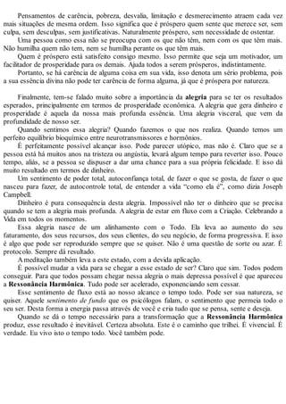 Pensamentos de carência, pobreza, desvalia, limitação e desmerecimento atraem cada vez
mais situações de mesma ordem. Isso significa que é próspero quem sente que merece ser, sem
culpa, sem desculpas, sem justificativas. Naturalmente próspero, sem necessidade de ostentar.
Uma pessoa como essa não se preocupa com os que não têm, nem com os que têm mais.
Não humilha quem não tem, nem se humilha perante os que têm mais.
Quem é próspero está satisfeito consigo mesmo. Isso permite que seja um motivador, um
facilitador de prosperidade para os demais. Ajuda todos a serem prósperos, indistintamente.
Portanto, se há carência de alguma coisa em sua vida, isso denota um sério problema, pois
a sua essência divina não pode ter carência de forma alguma, já que é próspera por natureza.
Finalmente, tem-se falado muito sobre a importância da alegria para se ter os resultados
esperados, principalmente em termos de prosperidade econômica. A alegria que gera dinheiro e
prosperidade é aquela da nossa mais profunda essência. Uma alegria visceral, que vem da
profundidade de nosso ser.
Quando sentimos essa alegria? Quando fazemos o que nos realiza. Quando temos um
perfeito equilíbrio bioquímico entre neurotransmissores e hormônios.
É perfeitamente possível alcançar isso. Pode parecer utópico, mas não é. Claro que se a
pessoa está há muitos anos na tristeza ou angústia, levará algum tempo para reverter isso. Pouco
tempo, aliás, se a pessoa se dispuser a dar uma chance para a sua própria felicidade. E isso dá
muito resultado em termos de dinheiro.
Um sentimento de poder total, autoconfiança total, de fazer o que se gosta, de fazer o que
nasceu para fazer, de autocontrole total, de entender a vida “como ela é”, como dizia Joseph
Campbell.
Dinheiro é pura consequência desta alegria. Impossível não ter o dinheiro que se precisa
quando se tem a alegria mais profunda. A alegria de estar em fluxo com a Criação. Celebrando a
Vida em todos os momentos.
Essa alegria nasce de um alinhamento com o Todo. Ela leva ao aumento do seu
faturamento, dos seus recursos, dos seus clientes, do seu negócio, de forma progressiva. E isso
é algo que pode ser reproduzido sempre que se quiser. Não é uma questão de sorte ou azar. É
protocolo. Sempre dá resultado.
Ameditação também leva a este estado, com a devida aplicação.
É possível mudar a vida para se chegar a esse estado de ser? Claro que sim. Todos podem
conseguir. Para que todos possam chegar nessa alegria o mais depressa possível é que apareceu
a Ressonância Harmônica. Tudo pode ser acelerado, exponenciando sem cessar.
Esse sentimento de fluxo está ao nosso alcance o tempo todo. Pode ser sua natureza, se
quiser. Aquele sentimento de fundo que os psicólogos falam, o sentimento que permeia todo o
seu ser. Desta forma a energia passa através de você e cria tudo que se pensa, sente e deseja.
Quando se dá o tempo necessário para a transformação que a Ressonância Harmônica
produz, esse resultado é inevitável. Certeza absoluta. Este é o caminho que trilhei. É vivencial. É
verdade. Eu vivo isto o tempo todo. Você também pode.
 