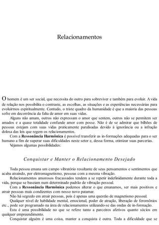 Relacionamentos
O homem é um ser social, que necessita do outro para sobreviver e também para evoluir. Avida
de relação nos possibilita o contraste, as escolhas, as situações e as experiências necessárias para
evoluirmos espiritualmente. Contudo, o triste quadro da humanidade é que a maioria das pessoas
sofre em decorrência da falta de amor em suas vidas.
Alguns não amam, outros não expressam o amor que sentem, outros não se permitem ser
amados e a quase totalidade confunde amor com posse. Não é de se admirar que bilhões de
pessoas estejam com suas vidas praticamente paralisadas devido à ignorância ou a infração
dolosa das leis que regem os relacionamentos.
Com a Ressonância Harmônica é possível transferir as in-formações adequadas para o ser
humano a fim de superar suas dificuldades neste setor e, dessa forma, otimizar suas parcerias.
Vejamos algumas possibilidades:
Conquistar e Manter o Relacionamento Desejado
Toda pessoa emana um campo vibratório resultante de seus pensamentos e sentimentos que
acaba atraindo, por eletromagnetismo, pessoas com a mesma vibração.
Relacionamentos amorosos fracassados tendem a se repetir indefinidamente durante toda a
vida, porque se baseiam num determinado padrão de vibração pessoal.
Com a Ressonância Harmônica podemos alterar o que emanamos, ser mais positivos e
atrair pessoas mais condizentes com nosso novo patamar.
Não há segredo em atrair pessoas, pois é apenas uma questão de magnetismo pessoal.
Qualquer nível de habilidade mental, emocional, poder de atração, liberação de feromônios
etc., pode ser programado na área de relacionamentos utilizando-se das ondas de in-formação.
Esta é uma possibilidade no que se refere tanto a parceiros afetivos quanto sócios em
qualquer empreendimento.
Conquistar alguém é uma coisa, manter a conquista é outra. Toda a dificuldade que se
 