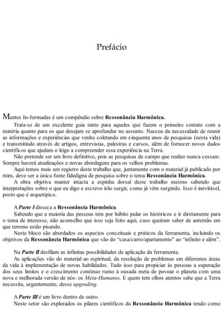 Prefácio
Mentes In-formadas é um compêndio sobre Ressonância Harmônica.
Trata-se de um excelente guia tanto para aqueles que fazem o primeiro contato com a
matéria quanto para os que desejam se aprofundar no assunto. Nasceu da necessidade de reunir
as informações e experiências que venho coletando em cinquenta anos de pesquisas (nesta vida)
e transmitindo através de artigos, entrevistas, palestras e cursos, além de fornecer novos dados
científicos que ajudam o leigo a compreender essa experiência na Terra.
Não pretende ser um livro definitivo, pois as pesquisas de campo que realizo nunca cessam.
Sempre haverá atualizações e novas abordagens para os velhos problemas.
Aqui temos mais um registro deste trabalho que, juntamente com o material já publicado por
mim, deve ser a única fonte fidedigna de pesquisa sobre o tema Ressonância Harmônica.
A obra objetiva manter intacta a espinha dorsal deste trabalho mesmo sabendo que
interpretações sobre o que eu digo e escrevo irão surgir, como já vêm surgindo. Isso é inevitável,
posto que é arquetípico.
AParte I disseca a Ressonância Harmônica.
Sabendo que a maioria das pessoas tem por hábito pular os históricos e ir diretamente para
o tema de interesse, não aconselho que isso seja feito aqui, caso queiram saber de antemão em
que terreno estão pisando.
Neste bloco são abordados os aspectos conceituais e práticos da ferramenta, incluindo os
objetivos da Ressonância Harmônica que vão do “casa/carro/apartamento” ao “infinito e além”.
Na Parte II desfilam as infinitas possibilidades de aplicação da ferramenta.
As aplicações vão do material ao espiritual, da resolução de problemas em diferentes áreas
da vida à implementação de novas habilidades. Tudo isso para propiciar às pessoas a superação
dos seus limites e o crescimento contínuo rumo à ousada meta de povoar o planeta com uma
nova e melhorada versão de nós: os Meta-Humanos. E quem tem olhos atentos sabe que a Terra
necessita, urgentemente, desse upgrading.
AParte III é um livro dentro de outro.
Neste setor são explorados os pilares científicos da Ressonância Harmônica tendo como
 