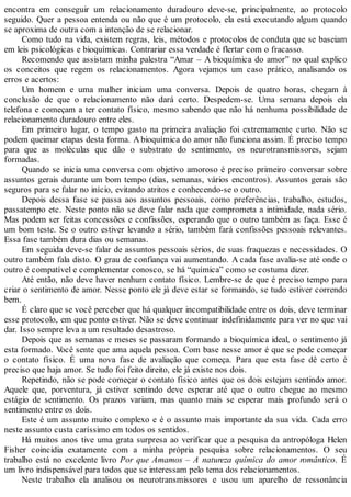 encontra em conseguir um relacionamento duradouro deve-se, principalmente, ao protocolo
seguido. Quer a pessoa entenda ou não que é um protocolo, ela está executando algum quando
se aproxima de outra com a intenção de se relacionar.
Como tudo na vida, existem regras, leis, métodos e protocolos de conduta que se baseiam
em leis psicológicas e bioquímicas. Contrariar essa verdade é flertar com o fracasso.
Recomendo que assistam minha palestra “Amar – A bioquímica do amor” no qual explico
os conceitos que regem os relacionamentos. Agora vejamos um caso prático, analisando os
erros e acertos:
Um homem e uma mulher iniciam uma conversa. Depois de quatro horas, chegam à
conclusão de que o relacionamento não dará certo. Despedem-se. Uma semana depois ela
telefona e começam a ter contato físico, mesmo sabendo que não há nenhuma possibilidade de
relacionamento duradouro entre eles.
Em primeiro lugar, o tempo gasto na primeira avaliação foi extremamente curto. Não se
podem queimar etapas desta forma. A bioquímica do amor não funciona assim. É preciso tempo
para que as moléculas que dão o substrato do sentimento, os neurotransmissores, sejam
formadas.
Quando se inicia uma conversa com objetivo amoroso é preciso primeiro conversar sobre
assuntos gerais durante um bom tempo (dias, semanas, vários encontros). Assuntos gerais são
seguros para se falar no início, evitando atritos e conhecendo-se o outro.
Depois dessa fase se passa aos assuntos pessoais, como preferências, trabalho, estudos,
passatempo etc. Neste ponto não se deve falar nada que comprometa a intimidade, nada sério.
Mas podem ser feitas concessões e confissões, esperando que o outro também as faça. Esse é
um bom teste. Se o outro estiver levando a sério, também fará confissões pessoais relevantes.
Essa fase também dura dias ou semanas.
Em seguida deve-se falar de assuntos pessoais sérios, de suas fraquezas e necessidades. O
outro também fala disto. O grau de confiança vai aumentando. A cada fase avalia-se até onde o
outro é compatível e complementar conosco, se há “química” como se costuma dizer.
Até então, não deve haver nenhum contato físico. Lembre-se de que é preciso tempo para
criar o sentimento de amor. Nesse ponto ele já deve estar se formando, se tudo estiver correndo
bem.
É claro que se você perceber que há qualquer incompatibilidade entre os dois, deve terminar
esse protocolo, em que ponto estiver. Não se deve continuar indefinidamente para ver no que vai
dar. Isso sempre leva a um resultado desastroso.
Depois que as semanas e meses se passaram formando a bioquímica ideal, o sentimento já
esta formado. Você sente que ama aquela pessoa. Com base nesse amor é que se pode começar
o contato físico. É uma nova fase de avaliação que começa. Para que esta fase dê certo é
preciso que haja amor. Se tudo foi feito direito, ele já existe nos dois.
Repetindo, não se pode começar o contato físico antes que os dois estejam sentindo amor.
Aquele que, porventura, já estiver sentindo deve esperar até que o outro chegue ao mesmo
estágio de sentimento. Os prazos variam, mas quanto mais se esperar mais profundo será o
sentimento entre os dois.
Este é um assunto muito complexo e é o assunto mais importante da sua vida. Cada erro
neste assunto custa caríssimo em todos os sentidos.
Há muitos anos tive uma grata surpresa ao verificar que a pesquisa da antropóloga Helen
Fisher coincidia exatamente com a minha própria pesquisa sobre relacionamentos. O seu
trabalho está no excelente livro Por que Amamos – A natureza química do amor romântico. É
um livro indispensável para todos que se interessam pelo tema dos relacionamentos.
Neste trabalho ela analisou os neurotransmissores e usou um aparelho de ressonância
 