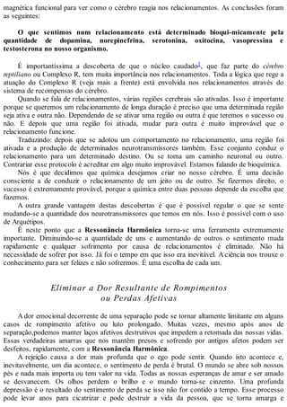 magnética funcional para ver como o cérebro reagia nos relacionamentos. As conclusões foram
as seguintes:
O que sentimos num relacionamento está determinado bioqui-micamente pela
quantidade de dopamina, norepinefrina, serotonina, oxitocina, vasopressina e
testosterona no nosso organismo.
É importantíssima a descoberta de que o núcleo caudado1, que faz parte do cérebro
reptiliano ou Complexo R, tem muita importância nos relacionamentos. Toda a lógica que rege a
atuação do Complexo R (veja mais a frente) está envolvida nos relacionamentos através do
sistema de recompensas do cérebro.
Quando se fala de relacionamentos, várias regiões cerebrais são ativadas. Isso é importante
porque se queremos um relacionamento de longa duração é preciso que uma determinada região
seja ativa e outra não. Dependendo de se ativar uma região ou outra é que teremos o sucesso ou
não. E depois que uma região foi ativada, mudar para outra é muito improvável que o
relacionamento funcione.
Traduzindo: depois que se adotou um comportamento no relacionamento, uma região foi
ativada e a produção de determinados neurotransmissores também. Esse conjunto conduz o
relacionamento para um determinado destino. Ou se toma um caminho neuronal ou outro.
Contrariar esse protocolo é acreditar em algo muito improvável. Estamos falando de bioquímica.
Nós é que decidimos que química desejamos criar no nosso cérebro. É uma decisão
consciente a de conduzir o relacionamento de um jeito ou de outro. Se fizermos direito, o
sucesso é extremamente provável, porque a química entre duas pessoas depende da escolha que
fazemos.
A outra grande vantagem destas descobertas é que é possível regular o que se sente
mudando-se a quantidade dos neurotransmissores que temos em nós. Isso é possível com o uso
de Arquétipos.
É neste ponto que a Ressonância Harmônica torna-se uma ferramenta extremamente
importante. Diminuindo-se a quantidade de uns e aumentando de outros o sentimento muda
rapidamente e qualquer sofrimento por causa de relacionamentos é eliminado. Não há
necessidade de sofrer por isso. Já foi o tempo em que isso era inevitável. A ciência nos trouxe o
conhecimento para ser felizes e não sofrermos. É uma escolha de cada um.
Eliminar a Dor Resultante de Rompimentos
ou Perdas Afetivas
A dor emocional decorrente de uma separação pode se tornar altamente limitante em alguns
casos de rompimento afetivo ou luto prolongado. Muitas vezes, mesmo após anos de
separação,podemos manter laços afetivos destrutivos que impedem a retomada das nossas vidas.
Essas verdadeiras amarras que nos mantêm presos e sofrendo por antigos afetos podem ser
desfeitos, rapidamente, com a Ressonância Harmônica.
A rejeição causa a dor mais profunda que o ego pode sentir. Quando isto acontece e,
inevitavelmente, um dia acontece, o sentimento de perda é brutal. O mundo se abre sob nossos
pés e nada mais importa ou tem valor na vida. Todas as nossas esperanças de amar e ser amado
se desvanecem. Os olhos perdem o brilho e o mundo torna-se cinzento. Uma profunda
depressão é o resultado do sentimento de perda se isso não for contido a tempo. Esse processo
pode levar anos para cicatrizar e pode destruir a vida da pessoa, que se torna amarga e
 