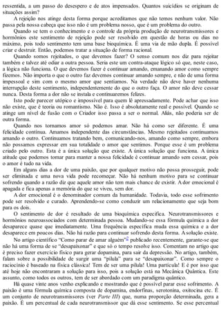 ressentida, a um passo do desespero e de atos impensados. Quantos suicídios se originam de
situações assim?
A rejeição nos atinge desta forma porque acreditamos que não temos nenhum valor. Não
passa pela nossa cabeça que isso não é um problema nosso, que é um problema do outro.
Quando se tem o conhecimento e o controle da própria produção de neurotransmissores e
hormônios este sentimento de rejeição pode ser resolvido em questão de horas ou dias no
máximo, pois todo sentimento tem uma base bioquímica. É uma via de mão dupla. É possível
criar e destruir. Então, podemos tratar a situação de forma racional.
Quando somos rejeitados, o que devemos fazer? O senso comum nos diz para rejeitar
também e talvez até odiar a outra pessoa. Seria este um contra-ataque lógico só que, neste caso,
a lógica não funciona. O que devemos fazer é continuar amando, emanando amor como sempre
fizemos. Não importa o que o outro faz devemos continuar amando sempre, e não de uma forma
impessoal e sim com o mesmo amor que sentíamos. Na verdade não deve haver nenhuma
interrupção deste sentimento, independentemente do que o outro faça. O amor não deve cessar
nunca. Desta forma a dor não se instala e continuaremos felizes.
Isto pode parecer utópico e impossível para quem lê apressadamente. Pode achar que isso
não existe, que é teoria ou romantismo. Não é. Isso é absolutamente real e possível. Quando se
atinge um nível de fusão com o Criador isso passa a ser o normal. Aliás, não poderia ser de
outra forma.
Quando nos tornamos amor só podemos amar. Não há como ser diferente. É uma
felicidade contínua. Amamos independente das circunstâncias. Mesmo rejeitados continuamos
amando o outro. Continuamos tratando bem, comunicando-nos, amando como sempre, embora
não possamos expressar em sua totalidade o amor que sentimos. Porque esse é um problema
criado pelo outro. Esta é a única solução que existe. A única solução que funciona. A única
atitude que podemos tomar para manter a nossa felicidade é continuar amando sem cessar, pois
o amor é tudo na vida.
Em alguns dias a dor de uma paixão, que por qualquer motivo não possa prosseguir, pode
ser eliminada e uma nova vida pode recomeçar. Não há nenhum motivo para se continuar
sofrendo quando a razão diz que aquele amor não tem mais chance de existir. A dor emocional é
apagada e fica apenas a memória do que se viveu, sem dor.
A dor emocional é o denominador comum da humanidade. Todavia, todo esse sofrimento
pode ser resolvido e curado. Aprendendo-se como conduzir um relacionamento que seja bom
para os dois.
O sentimento de dor é resultado de uma bioquímica especifica. Neurotransmissores e
hormônios neuroassociados com determinada pessoa. Mudando-se essa fórmula química a dor
desaparece quase que imediatamente. Uma frequência específica muda essa química e a dor
desaparece em poucos dias. Não há razão para continuar sofrendo desta forma. Asolução existe.
No artigo científico “Como parar de amar alguém”2 publicado recentemente, garante-se que
não há uma forma de se “desapaixonar” e que só o tempo resolve isso. Comentam no artigo que
é preciso fazer exercício físico para gerar dopamina, para sair da depressão. No artigo, também,
falam sobre a possibilidade de surgir uma “pílula” para se “desapaixonar”. Como sempre o
raciocínio é baseado na física clássica! Tem de ser uma pílula! Uma partícula! E é por isso que
até hoje não encontraram a solução para isso, pois a solução está na Mecânica Quântica. Este
assunto, como todos os outros, tem de ser abordado com um paradigma quântico.
Há quase vinte anos venho explicando e mostrando que é possível parar esse sofrimento. A
paixão é uma fórmula química composta de dopamina, endorfinas, serotonina, oxitocina etc. É
um conjunto de neurotransmissores (ver Parte III) que, numa proporção determinada, gera a
paixão. É um percentual de cada neurotransmissor que dá esse sentimento. Se esse percentual
 