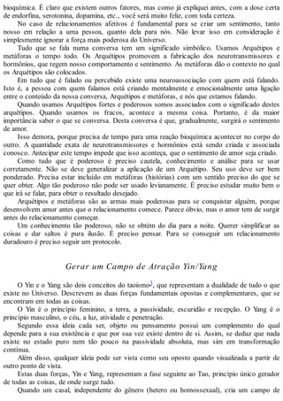 bioquímica. É claro que existem outros fatores, mas como já expliquei antes, com a dose certa
de endorfina, serotonina, dopamina, etc., você será muito feliz, com toda certeza.
No caso de relacionamentos afetivos é fundamental para se criar um sentimento, tanto
nosso em relação a uma pessoa, quanto dela para nós. Não levar isso em consideração é
simplesmente ignorar a força mais poderosa do Universo.
Tudo que se fala numa conversa tem um significado simbólico. Usamos Arquétipos e
metáforas o tempo todo. Os Arquétipos promovem a fabricação dos neurotransmissores e
hormônios, que regem nosso comportamento e sentimento. As metáforas dão o contexto no qual
os Arquétipos são colocados.
Em tudo que é falado ou percebido existe uma neuroassociação com quem está falando.
Isto é, a pessoa com quem falamos está criando mentalmente e emocionalmente uma ligação
entre o conteúdo da nossa conversa, Arquétipos e metáforas, e nós que estamos falando.
Quando usamos Arquétipos fortes e poderosos somos associados com o significado destes
arquétipos. Quando usamos os fracos, acontece a mesma coisa. Portanto, é da maior
importância saber o que se conversa. Desta conversa é que, gradualmente, surgirá o sentimento
de amor.
Isso demora, porque precisa de tempo para uma reação bioquímica acontecer no corpo do
outro. A quantidade exata de neurotransmissores e hormônios está sendo criada e associada
conosco. Antecipar este tempo impede que isso aconteça, que o sentimento de amor seja criado.
Como tudo que é poderoso é preciso cautela, conhecimento e análise para se usar
corretamente. Não se deve generalizar a aplicação de um Arquétipo. Seu uso deve ser bem
ponderado. Precisa estar incluído em metáforas (histórias) com um sentido preciso do que se
quer obter. Algo tão poderoso não pode ser usado levianamente. É preciso estudar muito bem o
que irá se falar, para obter o resultado desejado.
Arquétipos e metáforas são as armas mais poderosas para se conquistar alguém, porque
desenvolvem amor antes que o relacionamento comece. Parece óbvio, mas o amor tem de surgir
antes do relacionamento começar.
Um conhecimento tão poderoso, não se obtém do dia para a noite. Querer simplificar as
coisas e dar saltos é pura ilusão. É preciso pensar. Para se conseguir um relacionamento
duradouro é preciso seguir um protocolo.
Gerar um Campo de Atração Yin/Yang
O Yin e o Yang são dois conceitos do taoismo3, que representam a dualidade de tudo o que
existe no Universo. Descrevem as duas forças fundamentais opostas e complementares, que se
encontram em todas as coisas.
O Yin é o princípio feminino, a terra, a passividade, escuridão e recepção. O Yang é o
princípio masculino, o céu, a luz, atividade e penetração.
Segundo essa ideia cada ser, objeto ou pensamento possui um complemento do qual
depende para a sua existência e que por sua vez existe dentro de si. Assim, se deduz que nada
existe no estado puro nem tão pouco na passividade absoluta, mas sim em transformação
contínua.
Além disso, qualquer ideia pode ser vista como seu oposto quando visualizada a partir de
outro ponto de vista.
Estas duas forças, Yin e Yang, representam a fase seguinte ao Tao, princípio único gerador
de todas as coisas, de onde surge tudo.
Quando um casal, independente do gênero (hetero ou homossexual), cria um campo de
 