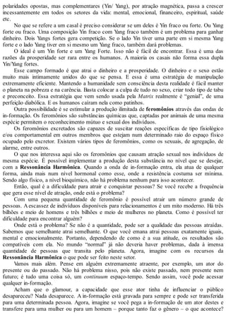 polaridades opostas, mas complementares (Yin/ Yang), por atração magnética, passa a crescer
incessantemente em todos os setores da vida: mental, emocional, financeiro, espiritual, saúde
etc.
No que se refere a um casal é preciso considerar se um deles é Yin fraco ou forte. Ou Yang
forte ou fraco. Uma composição Yin fraco com Yang fraco também é um problema para ganhar
dinheiro. Dois Yangs fortes gera competição. Se o lado Yin tiver uma parte em si mesma Yang
forte e o lado Yang tiver em si mesmo um Yang fraco, também dará problemas.
O ideal é um Yin forte e um Yang Forte. Isso não é fácil de encontrar. Essa é uma das
razões da prosperidade ser rara entre os humanos. A maioria os casais não forma essa dupla
Yin/Yang fortes.
Esse campo formado é que atrai o dinheiro e a prosperidade. O dinheiro e o sexo estão
muito mais intimamente unidos do que se pensa. E essa é uma estratégia de manipulação
extremamente eficiente. Mantendo a humanidade sem consciência desta realidade é fácil manter
o planeta na pobreza e na carência. Basta colocar a culpa de tudo no sexo, criar todo tipo de tabu
e preconceito. Essa estratégia que vem sendo usada pela Matrix realmente é “genial”, de uma
perfeição diabólica. E os humanos caíram nela como patinhos.
Outra possibilidade é se estimular a produção ilimitada de feromônios através das ondas de
in-formação. Os feromônios são substâncias químicas que, captadas por animais de uma mesma
espécie permitem o reconhecimento mútuo e sexual dos indivíduos.
Os feromônios excretados são capazes de suscitar reações específicas de tipo fisiológico
e/ou comportamental em outros membros que estejam num determinado raio do espaço físico
ocupado pelo excretor. Existem vários tipos de feromônios, como os sexuais, de agregação, de
alarme, entre outros.
O que nos interessa aqui são os feromônios que causam atração sexual nos indivíduos de
mesma espécie. É possível implementar a produção desta substância no nível que se desejar,
com a Ressonância Harmônica. Quando a onda de in-formação entra, ela atua de qualquer
forma, ainda mais num nível hormonal como esse, onde a resistência costuma ser mínima.
Sendo algo físico, a nível bioquímico, não há problema nenhum para isso acontecer.
Então, qual é a dificuldade para atrair e conquistar pessoas? Se você recebe a frequência
que gera esse nível de atração, onde está o problema?
Com uma pequena quantidade de feromônio é possível atrair um número grande de
pessoas. A escassez de indivíduos disponíveis para relacionamentos é um mito moderno. Há três
bilhões e meio de homens e três bilhões e meio de mulheres no planeta. Como é possível ter
dificuldade para encontrar alguém?
Onde está o problema? Se não é a quantidade, pode ser a qualidade das pessoas atraídas.
Sabemos que semelhante atrai semelhante. O que você emana atrai pessoas exatamente iguais,
mental e emocionalmente. Portanto, dependendo de como é a sua atitude, os resultados são
compatíveis com ela. No mundo “normal” já não deveria haver problemas, dada à imensa
quantidade de pessoas que transita pelo planeta. Agora, imagine com os recursos da
Ressonância Harmônica o que pode ser feito neste setor.
Vamos mais além. Pense em alguém extremamente atraente, por exemplo, um ator do
presente ou do passado. Não há problema nisso, pois não existe passado, nem presente nem
futuro; é tudo uma coisa só, um continuum espaço-tempo. Sendo assim, você pode acessar
qualquer in-formação.
Acham que o glamour, a capacidade que esse ator tinha de influenciar o público
desapareceu? Nada desaparece. A in-formação está gravada para sempre e pode ser transferida
para uma determinada pessoa. Agora, imagine se você pega a in-formação de um ator destes e
transfere para uma mulher ou para um homem – porque tanto faz o gênero – o que acontece?
 