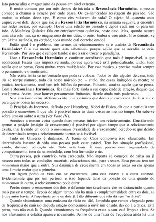 Isto potencializa o magnetismo da pessoa em nível extremo.
É muito comum que um mês depois de iniciada a Ressonância Harmônica, a pessoa
comece a chamar a atenção por onde passa. Os ex-namorados ressurgem do passado. São
muitos os relatos desse tipo. E como eles voltaram do nada? O sujeito há quarenta anos
esqueceu-se dela; depois que inicia a Ressonância Harmônica, na semana seguinte, a encontra
nas redes sociais, por exemplo. Houve uma relação no passado e depois cada um foi para um
lado. A Mecânica Quântica fala em entrelaçamento quântico, neste caso. Mas, quando ocorre
uma alteração maciça no magnetismo de um deles, o outro lembra e vem atrás. E os demais, se
em última instância, na verdade, todo mundo está correlacionado?
Então, qual é o problema, em termos de relacionamentos se é usuário da Ressonância
Harmônica? É a sua mente quem está sabotando, porque aquilo que se acredita se cria,
literalmente. Por isso que é sempre falado: é necessário trocar o paradigma.
Usar a Ressonância Harmônica e continuar acreditando que tudo é impossível, o que
acontecerá? Ficará mais impossível ainda, porque agora você está potencializado. Então, tudo
aquilo que se pensa, ficará muitas vezes multiplicado. Por esse motivo, é preciso mudar sempre
o pensamento e o sentimento.
Não existe limite de in-formação que pode se colocar. Todos os dias alguém descasa, todo
dia se rompe namoro, todo dia acaba noivado etc. – então, tire essas limitações da mente; na
prática, teoricamente, você tem três bilhões de pessoas. Portanto, atrai-se aquilo que se pensa.
Com a Ressonância Harmônica, fica mais forte ainda a sua capacidade de atração, daquilo que
você pensa. Assim, onde houver pensamentos limitantes, ficarão ainda mais poderosos.
Nos relacionamentos afetivos existe uma dinâmica que deve ser observada desde o início
para que se possa ter sucesso.
O Principio da Incerteza, definido por Heisenberg, Nobel de Física, diz que a partícula tem
posição e momentum. E que não é possível medir as duas coisas ao mesmo tempo. Ou sabe-se
sobre uma ou sobre a outra (ver Parte III).
Acontece a mesma coisa quando duas pessoas iniciam um relacionamento. Considerando
apenas a posição (estágio de crescimento) é possível por algum tempo que o relacionamento
exista, mas levando em conta o momentum (velocidade de crescimento) percebe-se que dentro
de determinado tempo o relacionamento tornar-se-á inviável.
Tudo no Universo é dinâmico. A Teoria do Caos comprova isso claramente. Em
determinado instante da vida uma pessoa pode estar estável. Tem boa situação profissional,
saúde, dinheiro, educação etc. Tudo está bem. É uma pessoa com regularidade de
comportamento, inserida na sociedade, com boa formação e etc.
Outra pessoa, pelo contrário, vem crescendo. Não importa se começou de baixo ou já
nasceu com todas as condições materiais, educacionais etc., para crescer. Essa pessoa tem um
momentum maior que a outra. Sua dinâmica de crescimento em todas as áreas ou em apenas
uma é muito maior que a primeira.
Em algum ponto da vida elas se encontram. Uma está estável e a outra subindo.
Evidentemente que por um período, e isso depende tanto da posição de uma quanto do
momentum da outra, o relacionamento pode durar.
Porém como o momentum dos dois é diferente inevitavelmente eles se distanciarão quanto
mais passar o tempo. Depois de algum tempo não há mais a complementaridade entre os dois, se
é que antes havia. Afrequência entre os dois já é tão diferente que não dá nem “estática”.
Quando sintonizamos uma emissora de rádio no dial, à medida que vamos chegando perto
da frequência de emissão daquela estação começamos a ouvir um chiado, devido à estática. Está
perto, mas não está lá. Quando sintonizamos na frequência exata o som está limpo e claro. Se
nos afastarmos a estática aparece novamente. Dentro de uma faixa de frequência ainda há uma
 
