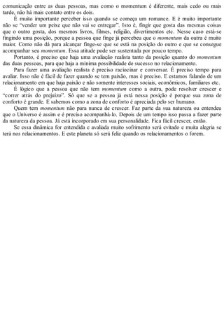 comunicação entre as duas pessoas, mas como o momentum é diferente, mais cedo ou mais
tarde, não há mais contato entre os dois.
É muito importante perceber isso quando se começa um romance. E é muito importante
não se “vender um peixe que não vai se entregar”. Isto é, fingir que gosta das mesmas coisas
que o outro gosta, dos mesmos livros, filmes, religião, divertimentos etc. Nesse caso está-se
fingindo uma posição, porque a pessoa que finge já percebeu que o momentum da outra é muito
maior. Como não dá para alcançar finge-se que se está na posição do outro e que se consegue
acompanhar seu momentum. Essa atitude pode ser sustentada por pouco tempo.
Portanto, é preciso que haja uma avaliação realista tanto da posição quanto do momentum
das duas pessoas, para que haja a mínima possibilidade de sucesso no relacionamento.
Para fazer uma avaliação realista é preciso raciocinar e conversar. É preciso tempo para
avaliar. Isso não é fácil de fazer quando se tem paixão, mas é preciso. E estamos falando de um
relacionamento em que haja paixão e não somente interesses sociais, econômicos, familiares etc.
É lógico que a pessoa que não tem momentum como a outra, pode resolver crescer e
“correr atrás do prejuízo”. Só que se a pessoa já está nessa posição é porque sua zona de
conforto é grande. E sabemos como a zona de conforto é apreciada pelo ser humano.
Quem tem momentum não para nunca de crescer. Faz parte da sua natureza ou entendeu
que o Universo é assim e é preciso acompanhá-lo. Depois de um tempo isso passa a fazer parte
da natureza da pessoa. Já está incorporado em sua personalidade. Fica fácil crescer, então.
Se essa dinâmica for entendida e avaliada muito sofrimento será evitado e muita alegria se
terá nos relacionamentos. E este planeta só será feliz quando os relacionamentos o forem.
 