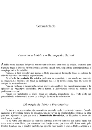 Sexualidade
Aumentar a Libido e o Desempenho Sexual
Alibido é uma poderosa força vital presente em todos nós, uma força de criação. Enquanto para
Sigmund Freud a libido se referia apenas à questão sexual, para Jung a libido compreendia toda a
energia psíquica do indivíduo.
Portanto, é fácil entender que quando a libido encontra-se diminuída, todos os setores da
vida do indivíduo são afetados negativamente.
Através da Ressonância Harmônica, podemos incrementá-la, o que resulta em aumento
do magnetismo pessoal e do poder de realização não só na esfera sexual, mas em todos os
campos de atuação humana.
Pode-se melhorar o desempenho sexual através do equilíbrio dos neurotransmissores e da
aplicação de Arquétipos adequados. Dessa forma, a Ressonância resulta na melhora da
performance sexual.
Podem ser trabalhados a libido, poder de sedução, magnetismo etc.. Tudo pode ser
potencializado infinitamente, através da utilização de ondas de in-formação.
Liberação de Tabus e Preconceitos
Os tabus e os preconceitos são verdadeiros sabotadores do crescimento humano. Quando
aceitamos a diversidade natural do Universo, uma nova vida de oportunidades contínuas se abre
para nós. Quando se opta por usar a Ressonância Harmônica, os bloqueios ao sexo são
resolvidos e curados.
Há no Astral uma infinidade de mulheres sofrendo indescriti-velmente por culpa e medo por
terem nascido com libido, por nascerem com desejo sexual, por terem sido feitas assim pelo
Criador. E acham que o Criador, perfeito, fez algo tão ruim quanto o sexo, a libido, o clitóris e a
 