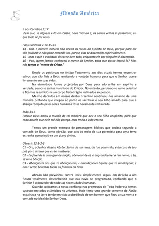 Missão América

II aos Coríntios 5:17
 Pelo que, se alguém está em Cristo, nova criatura é; as coisas velhas já passaram; eis
que tudo se fez novo.

I aos Coríntios 2:14-15-16
14 - Ora, o homem natural não aceita as coisas do Espírito de Deus, porque para ele
são loucura; e não pode entendê-las, porque elas se discernem espiritualmente.
15 - Mas o que é espiritual discerne bem tudo, enquanto ele por ninguém é discernido.
16 - Pois, quem jamais conheceu a mente do Senhor, para que possa instruí-lo? Mas
nós temos a “mente de Cristo.”

       Desde os patriarcas no Antigo Testamento aos dias atuais iremos encontrar
salvos que são fieis a Deus rejeitando a vontade humana para que o Senhor opere
livremente em suas vidas.
       Na eternidade fomos projetados por Deus para adorar-lhe em espírito e
verdade; somos o sonho mais lindo do Criador. No entanto, perdemos o rumo celestial
e ficamos resumidos a um corpo físico frágil e inclinados ao pecado.
       Mesmo decaídos em nossos delitos o Senhor continuou nos amando de uma
maneira profunda que chegou ao ponto de sacrificar o seu Filho amado para que a
aliança rompida pelos seres humanos fosse novamente restaurada.

João 3:16
Porque Deus amou o mundo de tal maneira que deu o seu Filho unigênito, para que
todo aquele que nele crê não pereça, mas tenha a vida eterna.

       Temos um grande exemplo de personagens Bíblicos que andara segundo a
vontade de Deus, como Abraão, que saiu do meio da sua parentela para uma terra
estranha cumprindo-se um plano divino.

Gênesis 12:1-2-3
01 - Ora, o Senhor disse a Abrão: Sai-te da tua terra, da tua parentela, e da casa de teu
pai, para a terra que eu te mostrarei.
02 - Eu farei de ti uma grande nação; abençoar-te-ei, e engrandecerei o teu nome; e tu,
sê uma bênção.
03 - Abençoarei aos que te abençoarem, e amaldiçoarei àquele que te amaldiçoar; e
em ti serão benditas todas as famílias da terra.

       Abraão não prevaricou contra Deus, simplesmente seguiu em direção a um
futuro totalmente desconhecido que não havia se programado, confiando que o
Senhor é o provedor de todas as necessidades humanas.
       Quando colocamos a nossa confiança nas promessas do Todo Poderoso temos
sucesso em todos os âmbitos no universo. Hoje temo uma grande semente de Abrão
espalhada na terra tendo em vista a obediência de um homem que fixou a sua mente e
vontade no ideal do Senhor Deus.
 
