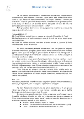 Missão América

       Em um período bem distante da nossa história encontramos também Moisés
que recusou os bens materiais e fama para sofrer com o povo de Deus que estava
cativo no Egito. Deixou de lado o conhecimento secular para aprender a Lei Divina, de
certa forma teve que aprender tudo novamente para se tornar um grande legislador
sobre Israel, nos deixando um exemplo de vida abnegada em favor de um povo
obstinado que muitas vezes contendiam com o Senhor.
       Todo propósito e ideal humano têm que passar no crivo Bíblico para que não
traga prejuízo à raça humana.

Hebreus 11:24-25-26
24 - Pela fé Moisés, sendo já homem, recusou ser chamado filho da filha de Faraó,
25 - Escolhendo antes ser maltratado com o povo de Deus do que ter por algum tempo
o gozo do pecado,
26 -Tendo por maiores riquezas o opróbrio de Cristo do que os tesouros do Egito;
porque tinha em vista a recompensa.

       No Antigo Testamento também encontramos Davi, um jovem de pequena
estatura e simplicidade, que gerou grande alarde diante dos filisteus quando abateu o
gigante Golias que era inimigo do povo Israelita. O homem que interage com a
vontade celestial sempre tem vitorias em todos os desafios que muitas vezes parece
impossível aos olhos de todos.
       Que queira ou não, o gênero humano possui uma natureza espiritual e vivem
em paralelo com o mesmo. Quando não cede para o bem, certamente tende a cair no
mau, vindo posteriormente receber as conseqüências do pecado. Todavia quando os
desígnios estão volvidos em Jesus Cristo grandes eventos acontecem na terra e no céu
para que o salvo não venha a se confundir nas decisões rotineiras.
       Quem diria que um pequeno jovem vencesse uma ligeira batalha contra um
gigante experiente nas guerras e chacinas. Nesse caso imediamente entendemos que
o poder de Deus excede qual dificuldade terrena. Vejamos um pequeno texto no Livro
de Atos dos Apóstolos.

Atos 13:36
Porque Davi, na verdade, havendo servido a sua própria geração pela vontade de Deus,
dormiu e foi depositado junto a seus pais e experimentou corrupção.

        No Novo Testamento encontramos na galeria dos heróis da fé um grande
número de salvos que entregaram as suas mentes e vontades para que o Espírito
Santo operasse poderosamente em favor de todos.
        Temos no meio apostólico de Jesus Cristo, uma grande carnificina para que o
Evangelho não fosse difundido em toda terra. Mas nenhuns dos onze negaram a
Cristo, exceto Judas Iscariotes o traidor que era o décimo segundo. Quanto ao outros
aconteceu o seguinte, segundo os livros seculares.
            • Mateus – Sofreu martírio à espada na Etiópia
            • Marcos – Foi arrastado pelo um animal nas ruas da Alexandria (Egito)
            • Lucas – Foi enforcado em uma árvore de oliveira na Grécia
 