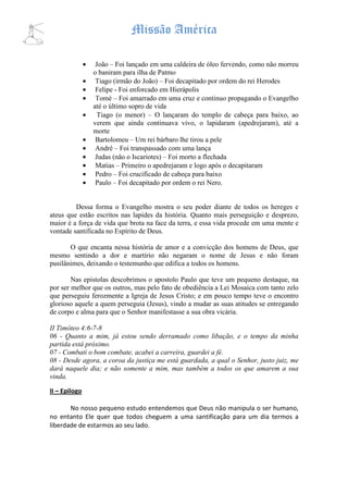Missão América

               •    João – Foi lançado em uma caldeira de óleo fervendo, como não morreu
                   o baniram para ilha de Patmo
               •    Tiago (irmão do João) – Foi decapitado por ordem do rei Herodes
               •    Felipe - Foi enforcado em Hierápolis
               •    Tomé – Foi amarrado em uma cruz e continuo propagando o Evangelho
                   até o último sopro de vida
               •     Tiago (o menor) – O lançaram do templo de cabeça para baixo, ao
                   verem que ainda continuava vivo, o lapidaram (apedrejaram), até a
                   morte
               •    Bartolomeu – Um rei bárbaro lhe tirou a pele
               •    André – Foi transpassado com uma lança
               •    Judas (não o Iscariotes) – Foi morto a flechada
               •    Matias – Primeiro o apedrejaram e logo após o decapitaram
               •    Pedro – Foi crucificado de cabeça para baixo
               •    Paulo – Foi decapitado por ordem o rei Nero.


         Dessa forma o Evangelho mostra o seu poder diante de todos os hereges e
ateus que estão escritos nas lapides da história. Quanto mais perseguição e desprezo,
maior é a força de vida que brota na face da terra, e essa vida procede em uma mente e
vontade santificada no Espírito de Deus.

       O que encanta nessa história de amor e a convicção dos homens de Deus, que
mesmo sentindo a dor e martírio não negaram o nome de Jesus e não foram
pusilânimes, deixando o testemunho que edifica a todos os homens.

        Nas epistolas descobrimos o apostolo Paulo que teve um pequeno destaque, na
por ser melhor que os outros, mas pelo fato de obediência a Lei Mosaica com tanto zelo
que perseguiu ferozmente a Igreja de Jesus Cristo; e em pouco tempo teve o encontro
glorioso aquele a quem perseguia (Jesus), vindo a mudar as suas atitudes se entregando
de corpo e alma para que o Senhor manifestasse a sua obra vicária.

II Timóteo 4:6-7-8
06 - Quanto a mim, já estou sendo derramado como libação, e o tempo da minha
partida está próximo.
07 - Combati o bom combate, acabei a carreira, guardei a fé.
08 - Desde agora, a coroa da justiça me está guardada, a qual o Senhor, justo juiz, me
dará naquele dia; e não somente a mim, mas também a todos os que amarem a sua
vinda.

II – Epilogo

       No nosso pequeno estudo entendemos que Deus não manipula o ser humano,
no entanto Ele quer que todos cheguem a uma santificação para um dia termos a
liberdade de estarmos ao seu lado.
 