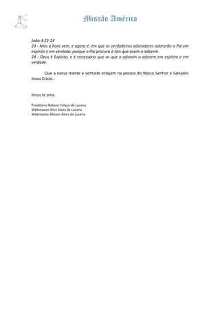 Missão América

João 4:23-24
23 - Mas a hora vem, e agora é, em que os verdadeiros adoradores adorarão o Pai em
espírito e em verdade; porque o Pai procura a tais que assim o adorem.
24 - Deus é Espírito, e é necessário que os que o adoram o adorem em espírito e em
verdade.

       Que a nossa mente e vontade estejam na pessoa do Nosso Senhor e Salvador
Jesus Cristo.


Jesus te ama.

Presbítero Robson Colaço de Lucena
Webmaster Alice Alves de Lucena
Webmaster Alisson Alves de Lucena
 
