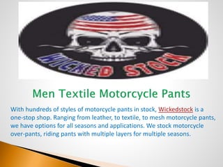 With hundreds of styles of motorcycle pants in stock, Wickedstock is a
one-stop shop. Ranging from leather, to textile, to mesh motorcycle pants,
we have options for all seasons and applications. We stock motorcycle
over-pants, riding pants with multiple layers for multiple seasons.
 