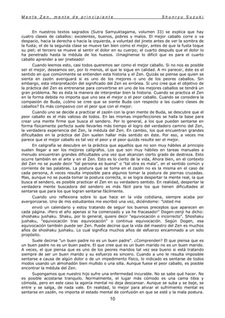M e n t e Z e n , m e n t e d e p r i n c i p i a n t e S h u n r y u S u z u k i
10
En nuestros textos sagrados (Sutra Samyuktagama, volumen 33) se explica que hay
cuatro clases de caballos: excelentes, buenos, pobres y malos. El mejor caballo corre o va
despacio, hacia la derecha o hacia la izquierda, a voluntad del jinete antes de ver la sombra de
la fusta; el de la segunda clase se mueve tan bien como el mejor, antes de que la fusta toque
su piel; el tercero se mueve al sentir el dolor en su cuerpo; el cuarto después que el dolor lo
ha penetrado hasta la médula de los huesos. ¡Imagínense lo difícil que es para el cuarto
caballo aprender a ser jineteado!
Cuando leemos esto, casi todos queremos ser como el mejor caballo. Si no nos es posible
ser el mejor, deseamos ser, por lo menos, el que le sigue en calidad. A mi parecer, éste es el
sentido en que comúnmente se entienden esta historia y el Zen. Quizás se piense que quien se
sienta en zazén averiguará si es uno de los mejores o uno de los peores caballos. Sin
embargo, esta interpretación del significado del Zen es errónea. Si uno cree que el objetivo de
la práctica del Zen es entrenarse para convertirse en uno de los mejores caballos se tendrá un
gran problema. No es ésta la manera de interpretar bien la historia. Cuando se practica el Zen
en la forma debida no importa que uno sea el mejor o el peor caballo. Cuando se considera la
compasión de Buda, ¿cómo se cree que se siente Buda con respecto a las cuatro clases de
caballos? Es más compasivo con el peor que con el mejor.
Cuando uno se decide a practicar el zazén con la gran mente de Buda, se descubre que el
peor caballo es el más valioso de todos. En las mismas imperfecciones se halla la base para
crear una mente firme que busca el sendero. Por lo general, a los que pueden sentarse en
forma físicamente perfecta suele llevarles más tiempo el logro del verdadero camino del Zen,
la verdadera experiencia del Zen, la médula del Zen. En cambio, los que encuentran grandes
dificultades en la práctica del Zen suelen hallar más sentido en éste. Por eso, a veces me
parece que el mejor caballo es tal vez el peor y el peor quizás resulte ser el mejor.
En caligrafía se descubre en la práctica que aquellos que no son muy hábiles al principio
suelen llegar a ser los mejores calígrafos. Los que son muy hábiles en tareas manuales a
menudo encuentran grandes dificultades una vez que alcanzan cierto grado de destreza. Esto
ocurre también en el arte y en el Zen. Esto es lo cierto de la vida, Ahora bien, en el contexto
del Zen no se puede decir "tal persona es buena" o "tal otra es mala", en el sentido común y
corriente de las palabras. La postura que se toma en el zazén no es la misma en el caso de
cada persona, A veces resulta imposible para algunos tomar la postura de piernas cruzadas.
Mas, aunque no se pueda tomar la postura correcta, si se logra despertar la mente real, la que
busca el sendero, es posible practicar el Zen en su verdadero sentido. En realidad, despertar la
verdadera mente buscadora del sendero es más fácil para los que tienen dificultades al
sentarse que para los que logran sentarse fácilmente.
Cuando uno reflexiona sobre lo que hace en la vida cotidiana, siempre acaba por
avergonzarse. Uno de mis estudiantes me escribió una vez, diciéndome: "Usted me
envió un calendario y estoy tratando de seguir los buenos preceptos que aparecen en
cada página. ¡Pero el año apenas si ha comenzado y ya he fracasado!" Dogen-zenji ha dicho:
shoshaku jushaku. Shaku, por lo general, quiere decir "equivocación o incorrecto". Shoshaku
jushaku, "equivocación tras equivocación" o continua equivocación. Según Dogen, esa
equivocación también puede ser Zen. Puede decirse que la vida del maestro del Zen es muchos
años de shoshaku jushaku. Lo cual significa muchos años de esfuerzo encaminado a un solo
propósito.
Suele decirse "un buen padre no es un buen padre". ¿Comprenden? El que piensa que es
un buen padre no es un buen padre. El que cree que es un buen marido no es un buen marido.
A veces, el que piensa que es uno de los peores maridos tal vez sea bueno si está tratando
siempre de ser un buen marido y su esfuerzo es sincero. Cuando a uno le resulta imposible
sentarse a causa de algún dolor o de un impedimento físico, lo indicado es sentarse de todos
modos usando un almohadón bien mullido o una silla. Aunque fuese el peor caballo, es posible
encontrar la médula del Zen.
Supongamos que nuestro hijo sufre una enfermedad incurable. No se sabe qué hacer. No
es posible acostarse tranquilo. Normalmente, el lugar más cómodo es una cama tibia y
cómoda, pero en este caso la agonía mental no deja descansar. Aunque se suba y se baje, se
entre y se salga, de nada vale. En realidad, lo mejor para aliviar el sufrimiento mental es
sentarse en zazén, no importa el estado mental de confusión en que se esté y la mala postura.
 