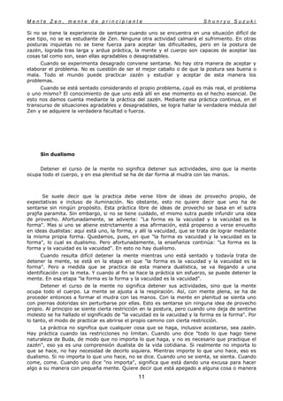 M e n t e Z e n , m e n t e d e p r i n c i p i a n t e S h u n r y u S u z u k i
11
Si no se tiene la experiencia de sentarse cuando uno se encuentra en una situación difícil de
ese tipo, no se es estudiante de Zen. Ninguna otra actividad calmará el sufrimiento. En otras
posturas inquietas no se tiene fuerza para aceptar las dificultades, pero en la postura de
zazén, lograda tras larga y ardua práctica, la mente y el cuerpo son capaces de aceptar las
cosas tal como son, sean ellas agradables o desagradables.
Cuando se experimenta desagrado conviene sentarse. No hay otra manera de aceptar y
elaborar el problema. No es cuestión de ser el mejor caballo o de que la postura sea buena o
mala. Todo el mundo puede practicar zazén y estudiar y aceptar de esta manera los
problemas.
Cuando se está sentado considerando el propio problema, ¿qué es más real, el problema
o uno mismo? El conocimiento de que uno está allí en ese momento es el hecho esencial. De
esto nos damos cuenta mediante la práctica del zazén. Mediante esa práctica continua, en el
transcurso de situaciones agradables y desagradables, se logra hallar la verdadera médula del
Zen y se adquiere la verdadera facultad o fuerza.
Sin dualismo
Detener el curso de la mente no significa detener sus actividades, sino que la mente
ocupa todo el cuerpo, y en esa plenitud se ha de dar forma al mudra con las manos.
Se suele decir que la practica debe verse libre de ideas de provecho propio, de
expectativas e incluso de iluminación. No obstante, esto no quiere decir que uno ha de
sentarse sin ningún propósito. Esta práctica libre de ideas de provecho se basa en el sutra
prajña paramita. Sin embargo, si no se tiene cuidado, el mismo sutra puede infundir una idea
de provecho. Afortunadamente, se advierte: "La forma es la vacuidad y la vacuidad es la
forma". Mas si uno se atiene estrictamente a esa afirmación, está propenso a verse envuelto
en ideas dualistas: aquí está uno, la forma, y allí la vacuidad, que se trata de lograr mediante
la misma propia forma. Quedamos, pues, en que "la forma es vacuidad y la vacuidad es la
forma", lo cual es dualismo. Pero afortunadamente, la enseñanza continúa: "La forma es la
forma y la vacuidad es la vacuidad". En esto no hay dualismo.
Cuando resulta difícil detener la mente mientras uno está sentado y todavía trata de
detener la mente, se está en la etapa en que "la forma es la vacuidad y la vacuidad es la
forma". Pero a medida que se practica de esta manera dualística, se va llegando a una
identificación con la meta. Y cuando al fin se hace la práctica sin esfuerzo, se puede detener la
mente. En esa etapa "la forma es la forma y la vacuidad es la vacuidad".
Detener el curso de la mente no significa detener sus actividades, sino que la mente
ocupa todo el cuerpo. La mente se ajusta a la respiración. Así, con mente plena, se ha de
proceder entonces a formar el mudra con las manos. Con la mente en plenitud se sienta uno
con piernas doloridas sin perturbarse por ellas. Esto es sentarse sin ninguna idea de provecho
propio. Al principio se siente cierta restricción en la postura, pero cuando uno deja de sentirse
molesto se ha hallado el significado de "la vacuidad es la vacuidad y la forma es la forma". Por
lo tanto, el modo de practicar es abrirse el propio camino con cierta restricción.
La práctica no significa que cualquier cosa que se haga, inclusive acostarse, sea zazén.
Hay práctica cuando las restricciones no limitan. Cuando uno dice "todo lo que hago tiene
naturaleza de Buda, de modo que no importa lo que haga, y no es necesario que practique el
zazén", eso ya es una comprensión dualista de la vida cotidiana. Si realmente no importa lo
que se hace, no hay necesidad de decirlo siquiera. Mientras importe lo que uno hace, eso es
dualismo. Si no importa lo que uno hace, no se dice. Cuando uno se sienta, se sienta. Cuando
come, come. Cuando uno dice "no importa", significa que está dando una excusa para hacer
algo a su manera con pequeña mente. Quiere decir que está apegado a alguna cosa o manera
 