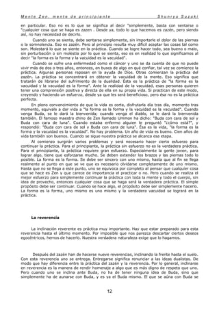 M e n t e Z e n , m e n t e d e p r i n c i p i a n t e S h u n r y u S u z u k i
12
en particular. Eso no es lo que se significa al decir "simplemente, basta con sentarse o
"cualquier cosa que se haga es zazen . Desde ya, todo lo que hacemos es zazén, pero siendo
así, no hay necesidad de decirlo.
Cuando uno se sienta, debe sentarse simplemente, sin importarle el dolor de las piernas
o la somnolencia. Eso es zazén. Pero al principio resulta muy difícil aceptar las cosas tal como
son. Molestará lo que se siente en la práctica. Cuando se logre hacer todo, sea bueno o malo,
sin perturbación o sin molestia por lo que se sienta, eso es en realidad lo que significamos al
decir "la forma es la forma y la vacuidad es la vacuidad".
Cuando se sufre una enfermedad como el cáncer y uno se da cuenta de que no puede
vivir más de dos o tres años, entonces, en busca de algo en qué confiar, tal vez se comience la
práctica. Algunas personas reposan en la ayuda de Díos. Otras comienzan la práctica del
zazén. La práctica se concentrará en obtener la vacuidad de la mente. Eso significa que
tratarán de librarse del sufrimiento de la dualidad. Ésta es la práctica de "la forma es la
vacuidad y la vacuidad es la forma". Ante la realidad de la vacuidad, esas personas quieren
tener una comprensión positiva y directa de ella en su propia vida. Si practican de este modo,
creyendo y haciendo un esfuerzo, desde ya que les será beneficioso, pero ésa no es la práctica
perfecta.
En pleno convencimiento de que la vida es corta, disfrutarla día tras día, momento tras
momento, equivale a dar vida a "la forma es la forma y la vacuidad es la vacuidad". Cuando
venga Buda, se le dará la bienvenida; cuando venga el diablo, se le dará la bienvenida
también. El famoso maestro chino de Zen llamado Ummon ha dicho: "Buda con cara de sol y
Buda con cara de luna". Cuando estaba enfermo alguien le preguntó "¿cómo está?", y
respondió: "Buda con cara de sol y Buda con cara de luna". Ésa es la vida, "la forma es la
forma y la vacuidad es la vacuidad". No hay problema. Un año de vida es bueno. Cien años de
vida también son buenos. Cuando se sigue nuestra práctica se alcanza esa etapa.
Al comienzo surgirán varios problemas y será necesario hacer cierto esfuerzo para
continuar la práctica. Para el principiante, la práctica sin esfuerzo no es la verdadera práctica.
Para el principiante, la práctica requíere gran esfuerzo. Especialmente la gente joven, para
lograr algo, tiene que esforzarse mucho. Se deben extender los brazos y las piernas todo lo
posible. La forma es la forma. Se debe ser sincero con uno mismo, hasta que al fin se llega
realmente al punto en que se ve que es necesario olvidarse completamente de uno mismo.
Hasta que no se llega a este punto, uno se equivoca por completo al pensar que cualquier cosa
que se hace es Zen y que carece de importancia el practicar o no. Pero cuando se realiza el
mejor esfuerzo para simplemente continuar la práctica con toda la mente y todo el cuerpo, sin
idea de provecho, entonces cualquier cosa que se haga será la verdadera práctica. El simple
propósito debe ser continuar. Cuando se hace algo, el propósito debe ser simplemente hacerlo.
La forma es la forma, uno mismo es uno mismo y la verdadera vacuidad se logrará en la
práctica.
La reverencía
La inclinación reverente es práctica muy importante. Hay que estar preparado para esta
reverencia hasta el último momento. Por imposible que nos parezca descartar ciertos deseos
egocéntricos, hemos de hacerlo. Nuestra verdadera naturaleza exige que lo hagamos.
Después del zazén han de hacerse nueve reverencias, inclinando la frente hasta el suelo.
Con esta reverencia uno se entrega. Entregarse significa renunciar a las ideas dualistas. De
modo que hay diferencia entre la práctica del zazén y la reverencia. Por lo general, inclinarse
en reverencia es la manera de rendir homenaje a algo que es más digno de respeto que uno.
Pero cuando uno se inclina ante Buda, no ha de tener ninguna idea de Buda, sino que
simplemente ha de aunarse con Buda, y es ya el Buda mismo. El que se aúna con Buda se
 