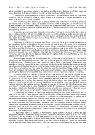 M e n t e Z e n , m e n t e d e p r i n c i p i a n t e S h u n r y u S u z u k i
13
aúna con todo lo que existe y halla el verdadero sentido de ser. Cuando se olvidan todas las
ideas dualistas, todo se convierte en maestro y todo puede ser objeto de culto.
Cuando todo existe dentro de nuestra gran mente, se desvanecen todas las relaciones
dualistas. No hay distinción entre el cielo y la tierra, el hombre y la mujer, el maestro y el
alumno. A veces, un hombre se inclina
ante una mujer; otras es la mujer la que se inclina ante un hombre. A veces, el discípulo
se inclina ante el maestro. Otras, el maestro se inclina ante el discípulo. Un maestro que no
puede inclinarse en reverencia ante un discípulo no puede inclinarse ante Buda. A veces, el
maestro y el discípulo juntos se inclinan ante Buda. A veces suele ocurrir que nos inclinamos
ante gatos y perros.
En nuestra gran mente, todo tiene el mismo valor. Todo es el mismo Buda. Se ve algo o
se oye algún sonido y allí se tiene todo tal como es. En la práctica se debe aceptar todo tal
como es y sentir por cada cosa el mismo respeto que se siente por Buda. Esto es budidad. En
este caso, Buda se inclina en reverencia a Buda. Uno se inclina ante uno mismo. Ésta es la
verdadera reverencia.
Cuando en la práctica no se tiene esta firme convicción de la gran mente, la reverencia
será dualista. Quien es simplemente uno mismo, se inclina ante sí mismo en el verdadero
sentido, y es uno con todo. Sólo cuando se es uno mismo es posible inclinarse ante todo en el
verdadero sentido. Inclinarse en reverencia es una práctica muy importante. Hay que estar
preparado para esta reverencia hasta en el último momento. Cuando no se puede hacer nada
excepto inclinarse, hay que hacerlo. Este tipo de convicción es necesario. Al inclinarse en
reverencia con este ánimo, se poseen todos los preceptos, todas las enseñanzas, y todo se
posee dentro de la gran mente.
Senyno Rikyu, creador de la ceremonia del té japonés, cometió hara—kiri (se suicidó
ritualmente abriéndose el vientre) en 1591, por orden de su amo, Hideyoshi. Antes de quitarse
la vida comentó: "Cuando tengo esta espada no hay ni Buda ni patriarcas". Quiso decir que
cuando se tiene la espada de la gran mente, no existe el mundo dualista. Lo único que existe
es este ánimo. Esta clase de ánimo imperturbable estaba siempre presente en la ceremonia del
té de Rikyu, el cual nunca hizo nada de modo puramente dualístico. Rikyu estaba pronto a
morir en cualquier momento. Moría en una ceremonia tras otra, y se renovaba a sí mismo. Tal
es el espíritu de la ceremonia del té. Ésta es la manera en que nos inclinamos en reverencia.
Mi maestro tenía un callo en la frente a fuerza de inclinarse. Reconocía que era un ser
obstinado, testarudo, y por eso se inclinaba, se inclinaba y se inclinaba. La razón de inclinarse
en reverencia era que en su fuero interno escuchaba siempre la voz represora de su maestro.
Había entrado en la orden Soto cuando tenía ya treinta años, algo tarde para un monje
japonés. Mientras somos jóvenes somos también menos tozudos y nos es más fácil reprimir
nuestro egoísmo. Su maestro siempre llamaba al mío por el nombre de "tú, el camarada que
vino tarde" y le reprendía el haber llegado tan tarde. En realidad, su maestro lo admiraba por
su carácter obstinado. Cuando mi maestro tenía ya setenta años solía decir: "¡Cuando yo era
joven era un tigre, ahora soy un gato!". Y estaba muy complacido de ser un gato.
La inclinación en reverencia contribuye a eliminar las ideas centradas en el propio ser, lo
cual no es muy fácil. Como siempre hay cierta dificultad en descartar tales ideas, el inclinarse
resulta una práctica muy útil. Sin embargo, el resultado no es lo importante; lo valioso es el
esfuerzo para mejorarnos nosotros mismos, tarea que no se termina nunca.
Cada inclinación simboliza uno de los cuatro votos budistas. Estos votos son: "Aunque
los seres sensibles son innumerables, hacemos voto de salvarlos. Aunque nuestros malos
deseos son incontables, hacemos voto de suprimirlos. Aunque la enseñanza no tiene límites,
hacemos voto de abarcarla toda. Aunque el budismo es inalcanzable, hacemos voto de
lograrlo". Se dirá que si es inalcanzable, ¿cómo vamos a lograrlo? De todos modos, ¡debemos
intentarlo!, eso es el budismo.
Si dijéramos "como es posible, lo haremos" no sería budismo. Aunque se trate de algo
imposible, debemos intentarlo, porque nuestra verdadera naturaleza ansía que así sea. Pero,
en realidad, no es cuestión de que sea posible o no lo sea. Si la supresión de las ideas
centradas en el propio ser es nuestro deseo más íntimo, debemos conseguirla. Al hacer este
esfuerzo se aplaca ese deseo más íntimo y en esto consiste el nirvana. Antes de resolverse
uno a hacerlo suele haber dificultades, pero una vez que se comienza ya no las hay. Ese
 