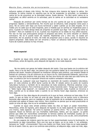 M e n t e Z e n , m e n t e d e p r i n c i p i a n t e S h u n r y u S u z u k i
14
esfuerzo aplaca el deseo más íntimo. No hay ninguna otra manera de lograr la calma. Sin
embargo, la calma mental no significa que se ha de suspender la actividad. La verdadera
calma se ha de encontrar en la actividad misma. Suele decirse: "Es fácil sentir calma en la
inactividad, es difícil sentirla en la actividad, pero la calma en la actividad es la verdadera
calma".
Después de practicar por cierto tiempo se da uno cuenta de que no es posible hacer
progresos rápidos y extraordinarios. Por mucho que se esfuerce, todo progreso viene poco a
poco. No es como salir bajo una lluvia torrencial y saber cuándo ya se está mojado. En la
niebla uno no sabe que se está mojando, pero a medida que se camina va mojándose poco a
poco. Cuando la mente abriga ideas de progreso es posible que diga "¡oh, este paso lento es
terrible!". Pero en realidad no lo es. Cuando nos mojamos en la niebla es muy difícil secarse.
Por eso no hay que preocuparse porque el progreso sea lento. Es como estudiar un idioma
extranjero. No se lo puede hacer de repente. Repitiendo una y otra vez, se acaba por
dominarlo. Así se practica el Soto. Se trata de progresar poco a poco; quizás ni siquiera se
espera progresar. Sólo basta con ser sinceros y hacer un esfuerzo total en todo momento.
Fuera de nuestra práctica no hay nirvana.
Nada especial
Cuando se sigue esta simple práctica todos los días se logra un poder maravilloso.
Maravilloso, antes de lograrlo, pero después de logrado no es nada especial.
No me siento con ganas de hablar después del zazén. Creo que basta con la práctica del
zazén. Pero si he de decir algo, me parece que me gustaría hablar de lo maravillosa que es la
práctica del zazén. Nuestro propósito es mantener siempre esta práctica, que empezó desde el
tiempo sin comienzo y ha de continuar en un futuro sin fin. Estrictamente hablando, para el ser
humano no hay otra práctica más que ésta. No hay otra forma de vida más que esta forma de
vida. La práctica Zen es la expresión directa de nuestra verdadera naturaleza.
Desde ya, cualquier cosa que hagamos es expresión de nuestra verdadera naturaleza,
pero sin esta práctica es difícil darse cuenta de ello. El estado activo es parte de nuestra
naturaleza humana y también de la naturaleza de toda existencia. Mientras estamos vivos,
hacemos algo siempre. Pero mientras se piense "estoy haciendo esto", "tengo que hacer esto"
o "debo lograr algo especial", en realidad no se está haciendo nada. Cuando se renuncia a
todo, cuando ya no se desea nada o cuando no se intenta hacer algo especial, entonces se
hace algo.
Cuando no hay idea alguna de provecho en lo que se hace, entonces se hace algo. En el
zazén, lo que se hace no se hace en aras de algo. Quizás uno se sienta como si estuviera
haciendo algo especial, pero en realidad es sólo la expresión de la verdadera naturaleza, es la
actividad que aplaca el deseo más íntimo. Pero mientras se piense que se está practicando el
zazén en aras de algo, ésa no es la verdadera práctica.
Cuando se sigue esta simple práctica todos los días se logra un poder maravilloso.
Maravilloso, antes de lograrlo, pero después de logrado no es nada especial. Es simplemente
uno mismo, nada especial. Tal como lo expresa un poema chino: "Fui y volví. No era nada
especial. Rozan es famoso por sus montañas neblinosas; Sekko, por sus aguas". La gente
piensa que debe ser maravilloso contemplar la famosa cadena de montañas ocultas por la
niebla y el agua de la que se dice que cubre toda la tierra. Pero si uno va allí, verá únicamente
agua y montañas. Nada especial.
Es una especie de misterio para los que no han experimentado nunca la iluminación; la
iluminación es algo maravilloso. Pero una vez que se logra, ya no es nada. Y, sin embargo,
tampoco es "nada". ¿Comprenden? Para una madre con hijos, tener hijos no es nada especial.
Así es el zazén. Esto es, que si se continúa esta práctica, se adquiere algo, cada vez más, algo.
 