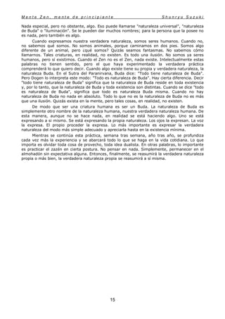 M e n t e Z e n , m e n t e d e p r i n c i p i a n t e S h u n r y u S u z u k i
15
Nada especial, pero no obstante, algo. Eso puede llamarse "naturaleza universal", "naturaleza
de Buda" o "iluminación". Se le pueden dar muchos nombres; para la persona que la posee no
es nada, pero también es algo.
Cuando expresamos nuestra verdadera naturaleza, somos seres humanos. Cuando no,
no sabemos qué somos. No somos animales, porque caminamos en dos pies. Somos algo
diferente de un animal, pero ¿qué somos? Quizás seamos fantasmas. No sabemos cómo
llamarnos. Tales criaturas, en realidad, no existen. Es todo una ilusión. No somos ya seres
humanos, pero sí existimos. Cuando el Zen no es el Zen, nada existe. Intelectualmente estas
palabras no tienen sentido, pero el que haya experimentado la verdadera práctica
comprenderá lo que quiero decir. Cuando algo existe tiene su propia y verdadera naturaleza, la
naturaleza Buda. En el Sutra del Paranirvana, Buda dice: "Todo tiene naturaleza de Buda".
Pero Dogen lo interpreta este modo: "Todo es naturaleza de Buda". Hay cierta diferencia. Decir
"todo tiene naturaleza de Buda" significa que la naturaleza de Buda reside en toda existencia
y, por lo tanto, que la naturaleza de Buda y toda existencia son distintas. Cuando se dice "todo
es naturaleza de Buda", significa que todo es naturaleza Buda misma. Cuando no hay
naturaleza de Buda no nada en absoluto. Todo lo que no es la naturaleza de Buda no es más
que una ilusión. Quizás exista en la mente, pero tales cosas, en realidad, no existen.
De modo que ser una criatura humana es ser un Buda. La naturaleza de Buda es
simplemente otro nombre de la naturaleza humana, nuestra verdadera naturaleza humana. De
esta manera, aunque no se hace nada, en realidad se está haciendo algo. Uno se está
expresando a si mismo. Se está expresando la propia naturaleza. Los ojos la expresan. La voz
la expresa. El propio proceder la expresa. Lo más importante es expresar la verdadera
naturaleza del modo más simple adecuado y apreciarla hasta en la existencia mínima.
Mientras se continúa esta práctica, semana tras semana, año tras año, se profundiza
cada vez más la experiencia y se abarcará todo lo que se haga en la vida cotidiana. Lo que
importa es olvidar toda cosa de provecho, toda idea dualista. En otras palabras, lo importante
es practicar el zazén en cierta postura. No pensar en nada. Simplemente, permanecer en el
almohadón sin expectativa alguna. Entonces, finalmente, se reasumirá la verdadera naturaleza
propia o más bien, la verdadera naturaleza propia se reasumirá a sí misma.
 