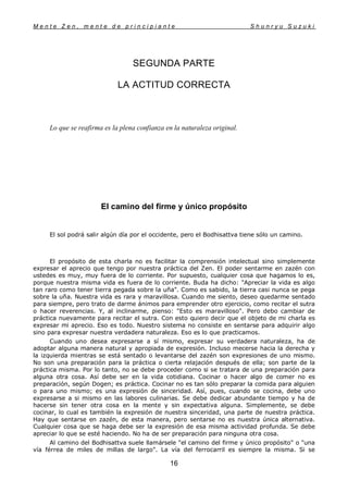M e n t e Z e n , m e n t e d e p r i n c i p i a n t e S h u n r y u S u z u k i
16
SEGUNDA PARTE
LA ACTITUD CORRECTA
Lo que se reafirma es la plena confianza en la naturaleza original.
El camino del firme y único propósito
El sol podrá salir algún día por el occidente, pero el Bodhisattva tiene sólo un camino.
El propósito de esta charla no es facilitar la comprensión intelectual sino simplemente
expresar el aprecio que tengo por nuestra práctica del Zen. El poder sentarme en zazén con
ustedes es muy, muy fuera de lo corriente. Por supuesto, cualquier cosa que hagamos lo es,
porque nuestra misma vida es fuera de lo corriente. Buda ha dicho: "Apreciar la vida es algo
tan raro como tener tierra pegada sobre la uña". Como es sabido, la tierra casi nunca se pega
sobre la uña. Nuestra vida es rara y maravillosa. Cuando me siento, deseo quedarme sentado
para siempre, pero trato de darme ánimos para emprender otro ejercicio, como recitar el sutra
o hacer reverencias. Y, al inclinarme, pienso: "Esto es maravilloso". Pero debo cambiar de
práctica nuevamente para recitar el sutra. Con esto quiero decir que el objeto de mi charla es
expresar mi aprecio. Eso es todo. Nuestro sistema no consiste en sentarse para adquirir algo
sino para expresar nuestra verdadera naturaleza. Eso es lo que practicamos.
Cuando uno desea expresarse a sí mismo, expresar su verdadera naturaleza, ha de
adoptar alguna manera natural y apropiada de expresión. Incluso mecerse hacia la derecha y
la izquierda mientras se está sentado o levantarse del zazén son expresiones de uno mismo.
No son una preparación para la práctica o cierta relajación después de ella; son parte de la
práctica misma. Por lo tanto, no se debe proceder como si se tratara de una preparación para
alguna otra cosa. Así debe ser en la vida cotidiana. Cocinar o hacer algo de comer no es
preparación, según Dogen; es práctica. Cocinar no es tan sólo preparar la comida para alguien
o para uno mismo; es una expresión de sinceridad. Así, pues, cuando se cocina, debe uno
expresarse a si mismo en las labores culinarias. Se debe dedicar abundante tiempo y ha de
hacerse sin tener otra cosa en la mente y sin expectativa alguna. Simplemente, se debe
cocinar, lo cual es también la expresión de nuestra sinceridad, una parte de nuestra práctica.
Hay que sentarse en zazén, de esta manera, pero sentarse no es nuestra única alternativa.
Cualquier cosa que se haga debe ser la expresión de esa misma actividad profunda. Se debe
apreciar lo que se esté haciendo. No ha de ser preparación para ninguna otra cosa.
Al camino del Bodhisattva suele llamársele "el camino del firme y único propósito" o "una
vía férrea de miles de millas de largo". La vía del ferrocarril es siempre la misma. Si se
 