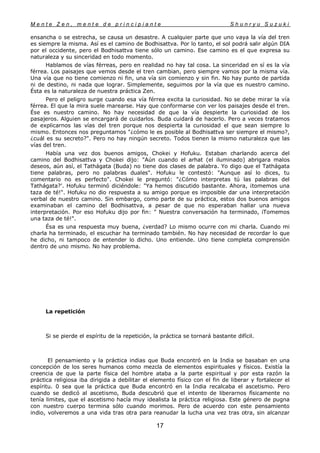 M e n t e Z e n , m e n t e d e p r i n c i p i a n t e S h u n r y u S u z u k i
17
ensancha o se estrecha, se causa un desastre. A cualquier parte que uno vaya la vía del tren
es siempre la misma. Así es el camino de Bodhisattva. Por lo tanto, el sol podrá salir algún DIA
por el occidente, pero el Bodhisattva tiene sólo un camino. Ese camino es el que expresa su
naturaleza y su sinceridad en todo momento.
Hablamos de vías férreas, pero en realidad no hay tal cosa. La sinceridad en sí es la vía
férrea. Los paisajes que vemos desde el tren cambian, pero siempre vamos por la misma vía.
Una vía que no tiene comienzo ni fin, una vía sin comienzo y sin fin. No hay punto de partida
ni de destino, ni nada que lograr. Simplemente, seguimos por la vía que es nuestro camino.
Ésta es la naturaleza de nuestra práctica Zen.
Pero el peligro surge cuando esa vía férrea excita la curiosidad. No se debe mirar la vía
férrea. El que la mira suele marearse. Hay que conformarse con ver los paisajes desde el tren.
Ése es nuestro camino. No hay necesidad de que la vía despierte la curiosidad de los
pasajeros. Alguien se encargará de cuidarlos. Buda cuidará de hacerlo. Pero a veces tratamos
de explicarnos las vías del tren porque nos despierta la curiosidad el que sean siempre lo
mismo. Entonces nos preguntamos "¿cómo le es posible al Bodhisattva ser siempre el mismo?,
¿cuál es su secreto?". Pero no hay ningún secreto. Todos tienen la mismo naturaleza que las
vías del tren.
Había una vez dos buenos amigos, Chokei y Hofuku. Estaban charlando acerca del
camino del Bodhisattva y Chokei dijo: "Aún cuando el arhat (el iluminado) abrigara malos
deseos, aún así, el Tathágata (Buda) no tiene dos clases de palabra. Yo digo que el Tathágata
tiene palabras, pero no palabras duales". Hofuku le contestó: "Aunque así lo dices, tu
comentario no es perfecto". Chokei le preguntó: "¿Cómo interpretas tú las palabras del
Tathágata?'. Hofuku terminó diciéndole: "Ya hemos discutido bastante. Ahora, ¡tomemos una
taza de té!". Hofuku no dio respuesta a su amigo porque es imposible dar una interpretación
verbal de nuestro camino. Sin embargo, como parte de su práctica, estos dos buenos amigos
examinaban el camino del Bodhisattva, a pesar de que no esperaban hallar una nueva
interpretación. Por eso Hofuku dijo por fin: " Nuestra conversación ha terminado, iTomemos
una taza de té!".
Ésa es una respuesta muy buena, ¿verdad? Lo mismo ocurre con mi charla. Cuando mi
charla ha terminado, el escuchar ha terminado también. No hay necesidad de recordar lo que
he dicho, ni tampoco de entender lo dicho. Uno entiende. Uno tiene completa comprensión
dentro de uno mismo. No hay problema.
La repetición
Si se pierde el espíritu de la repetición, la práctica se tornará bastante difícil.
El pensamiento y la práctica indias que Buda encontró en la India se basaban en una
concepción de los seres humanos como mezcla de elementos espirituales y físicos. Existía la
creencia de que la parte física del hombre ataba a la parte espiritual y por esta razón la
práctica religiosa iba dirigida a debilitar el elemento físico con el fin de liberar y fortalecer el
espíritu. 0 sea que la práctica que Buda encontró en la India recalcaba el ascetismo. Pero
cuando se dedicó al ascetismo, Buda descubrió que el intento de liberarnos físicamente no
tenía limites, que el ascetismo hacía muy idealista la práctica religiosa. Este género de pugna
con nuestro cuerpo termina sólo cuando morimos. Pero de acuerdo con este pensamiento
indio, volveremos a una vida tras otra para reanudar la lucha una vez tras otra, sin alcanzar
 
