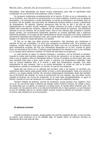 M e n t e Z e n , m e n t e d e p r i n c i p i a n t e S h u n r y u S u z u k i
19
dificultades. Esas dificultades me dieron mucha experiencia, pero ella no significaba nada
comparada con una forma de vida auténtica, calma y serena.
Es necesario mantenerse constantemente en el camino. El Zen no es un entusiasmo, no
es un excitante, sino más bien la concentración en la rutina cotidiana. Cuando uno se esfuerza
demasiado, y se entusiasma y excita demasiado, la mente se entorpece y se embota, Esto no
es bueno. De ser posible, hay que tratar de mantenerse siempre sereno y jovial, y abstenerse
de entusiasmos. En general, solemos atarearnos más de día en día y de año en año,
especialmente en nuestro mundo moderno. Cuando volvemos de visita a ciertos lugares de
antaño bien conocidos por nosotros, después de un largo tiempo de ausencia, nos quedamos
atónitos al ver los cambios. No se puede evitar. Pero si nos interesa algo excitante o nuestro
propio cambio, nos encontramos totalmente absortos en nuestra atareada vida y entonces
estaremos perdidos. Si en lugar de ello mantenemos la mente constante y en calma, podremos
permanecer apartados del mundanal ruido, aún cuando éste nos rodee. La mente permanecerá
estable y en calma en medio del bullicio y el cambio.
El Zen no es algo que deba provocar entusiasmo. Hay personas que comienzan a
estudiar el Zen por curiosidad y lo único que consiguen es afanarse más. Si la práctica nos
empeora, resulta ridícula. Creo que la práctica del zazén una vez a la semana es suficiente
para mantenerse ocupado. No hay que interesarse demasiado en el Zen. Cuando la gente
joven se entusiasma con el Zen, a menudo suele abandonar los estudios e irse a una montaña
o a un bosque para sentarse a meditar. El interés de esta clase no es genuino.
Lo más sencillo es seguir la práctica tranquila y ordinaria y así se formará el carácter.
Cuando la mente está siempre ocupada no hay forma de cultivarla y no se logra nada, sobre
todo si uno se dedica a ella con demasiado ahínco. Formar el carácter es como hacer pan. Hay
que mezclarlo todo poco a poco, paso a paso, y requiere una temperatura moderada. Cada
cual se conoce bastante bien a sí mismo y sabe qué temperatura necesita. Uno sabe
exactamente la que necesita. Pero si se excita demasiado, se olvida de cuál es la buena
temperatura y pierde su orientación, su camino, lo cual es muy peligroso.
Buda dijo eso mismo en su ejemplo del carretero viejo y los bueyes. El carretero con
experiencia sabe cuánta carga puede resistir el buey y evita sobrecargarlo. Cada uno conoce el
camino y su propio estado mental. No conviene sobrecargarse demasiado. Buda dijo también
que la formación del carácter es como la construcción de una represa. Hay que tener mucho
cuidado al levantar los muros de contención. Si se hace todo precipitadamente, el agua se
filtrará. Cuando el muro se construye con cuidado se logra una magnífica represa.
Nuestro método de práctica, carente de excitantes, quizás parezca muy negativo. Pero
no lo es. Es una forma sabia y efectiva de trabajar sobre nosotros mismos. Es simple y llana.
He observado que a la gente, en especial a la gente joven, le resulta difícil entender esto. Por
otra parte, tal vez parezca como si yo estuviera hablando de un logro gradual. Lo cual tampoco
es así. En realidad, éste es un camino súbito, porque cuando la práctica es tranquila y común,
la misma vida cotidiana es ya la iluminación.
El esfuerzo correcto
Cuando la práctica es buena, quizás pueda uno sentirse orgulloso de ello. Lo que se hace
es bueno, pero entonces se le ha añadido algo. El orgullo sobra. El esfuerzo correcto es
deshacerse de lo que está de más.
 