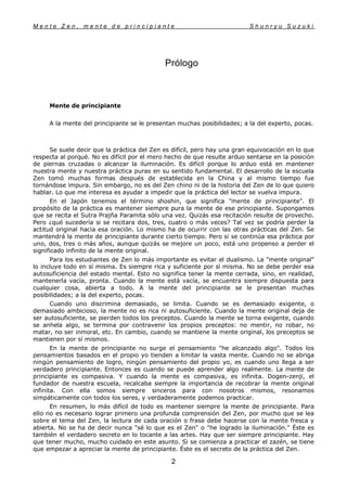 M e n t e Z e n , m e n t e d e p r i n c i p i a n t e S h u n r y u S u z u k i
2
Prólogo
Mente de principiante
A la mente del principiante se le presentan muchas posibilidades; a la del experto, pocas.
Se suele decir que la práctica del Zen es difícil, pero hay una gran equivocación en lo que
respecta al porqué. No es difícil por el mero hecho de que resulte arduo sentarse en la posición
de piernas cruzadas o alcanzar la iluminación. Es difícil porque lo arduo está en mantener
nuestra mente y nuestra práctica puras en su sentido fundamental. El desarrollo de la escuela
Zen tomó muchas formas después de establecida en la China y al mismo tiempo fue
tornándose impura. Sin embargo, no es del Zen chino ni de la historia del Zen de lo que quiero
hablar. Lo que me interesa es ayudar a impedir que la práctica del lector se vuelva impura.
En el Japón tenemos el término shoshin, que significa "mente de principiante". El
propósito de la práctica es mantener siempre pura la mente de ese principiante. Supongamos
que se recita el Sutra Prajña Paramita sólo una vez. Quizás esa recitación resulte de provecho.
Pero ¿qué sucedería si se recitara dos, tres, cuatro o más veces? Tal vez se podría perder la
actitud original hacia esa oración. Lo mismo ha de ocurrir con las otras prácticas del Zen. Se
mantendrá la mente de principiante durante cierto tiempo. Pero si se continúa esa práctica por
uno, dos, tres o más años, aunque quizás se mejore un poco, está uno propenso a perder el
significado infinito de la mente original.
Para los estudiantes de Zen lo más importante es evitar el dualismo. La "mente original"
lo incluye todo en sí misma. Es siempre rica y suficiente por sí misma. No se debe perder esa
autosuficiencia del estado mental. Esto no significa tener la mente cerrada, sino, en realidad,
mantenerla vacía, pronta. Cuando la mente está vacía, se encuentra siempre dispuesta para
cualquier cosa, abierta a todo. A la mente del principiante se le presentan muchas
posibilidades; a la del experto, pocas.
Cuando uno discrimina demasiado, se limita. Cuando se es demasiado exigente, o
demasiado ambicioso, la mente no es rica ni autosuficiente. Cuando la mente original deja de
ser autosuficiente, se pierden todos los preceptos. Cuando la mente se torna exigente, cuando
se anhela algo, se termina por contravenir los propios preceptos: no mentir, no robar, no
matar, no ser inmoral, etc. En cambio, cuando se mantiene la mente original, los preceptos se
mantienen por sí mismos.
En la mente de principiante no surge el pensamiento "he alcanzado algo". Todos los
pensamientos basados en el propio yo tienden a limitar la vasta mente. Cuando no se abriga
ningún pensamiento de logro, ningún pensamiento del propio yo, es cuando uno llega a ser
verdadero principiante. Entonces es cuando se puede aprender algo realmente. La mente de
principiante es compasiva. Y cuando la mente es compasiva, es infinita. Dogen-zenji, el
fundador de nuestra escuela, recalcaba siempre la importancia de recobrar la mente original
infinita. Con ella somos siempre sinceros para con nosotros mismos, resonamos
simpáticamente con todos los seres, y verdaderamente podemos practicar.
En resumen, lo más difícil de todo es mantener siempre la mente de principiante. Para
ello no es necesario lograr primero una profunda comprensión del Zen, por mucho que se lea
sobre el tema del Zen, la lectura de cada oración o frase debe hacerse con la mente fresca y
abierta. No se ha de decir nunca "sé lo que es el Zen" o "he logrado la iluminación." Éste es
también el verdadero secreto en lo tocante a las artes. Hay que ser siempre principiante. Hay
que tener mucho, mucho cuidado en este asunto. Si se comienza a practicar el zazén, se tiene
que empezar a apreciar la mente de principiante. Éste es el secreto de la práctica del Zen.
 