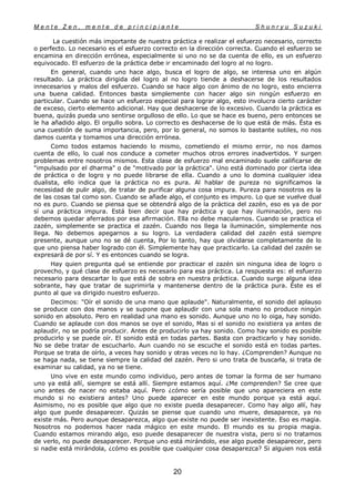 M e n t e Z e n , m e n t e d e p r i n c i p i a n t e S h u n r y u S u z u k i
20
La cuestión más importante de nuestra práctica e realizar el esfuerzo necesario, correcto
o perfecto. Lo necesario es el esfuerzo correcto en la dirección correcta. Cuando el esfuerzo se
encamina en dirección errónea, especialmente si uno no se da cuenta de ello, es un esfuerzo
equivocado. El esfuerzo de la práctica debe ir encaminado del logro al no logro.
En general, cuando uno hace algo, busca el logro de algo, se interesa uno en algún
resultado. La práctica dirigida del logro al no logro tiende a deshacerse de los resultados
innecesarios y malos del esfuerzo. Cuando se hace algo con ánimo de no logro, esto encierra
una buena calidad. Entonces basta simplemente con hacer algo sin ningún esfuerzo en
particular. Cuando se hace un esfuerzo especial para lograr algo, esto involucra cierto carácter
de exceso, cierto elemento adicional. Hay que deshacerse de lo excesivo. Cuando la práctica es
buena, quizás pueda uno sentirse orgulloso de ello. Lo que se hace es bueno, pero entonces se
le ha añadido algo. El orgullo sobra. Lo correcto es deshacerse de lo que está de más. Ésta es
una cuestión de suma importancia, pero, por lo general, no somos lo bastante sutiles, no nos
damos cuenta y tomamos una dirección errónea.
Como todos estamos haciendo lo mismo, cometiendo el mismo error, no nos damos
cuenta de ello, lo cual nos conduce a cometer muchos otros errores inadvertidos. Y surgen
problemas entre nosotros mismos. Esta clase de esfuerzo mal encaminado suele calificarse de
"impulsado por el dharma" o de "motivado por la práctica". Uno está dominado por cierta idea
de práctica o de logro y no puede librarse de ella. Cuando a uno lo domina cualquier idea
dualista, ello indica que la práctica no es pura. Al hablar de pureza no significamos la
necesidad de pulir algo, de tratar de purificar alguna cosa impura. Pureza para nosotros es la
de las cosas tal como son. Cuando se añade algo, el conjunto es impuro. Lo que se vuelve dual
no es puro. Cuando se piensa que se obtendrá algo de la práctica del zazén, eso es ya de por
sí una práctica impura. Está bien decir que hay práctica y que hay iluminación, pero no
debemos quedar aferrados por esa afirmación. Ella no debe macularnos. Cuando se practica el
zazén, simplemente se practica el zazén. Cuando nos llega la iluminación, simplemente nos
llega. No debemos apegarnos a su logro. La verdadera calidad del zazén está siempre
presente, aunque uno no se dé cuenta, Por lo tanto, hay que olvidarse completamente de lo
que uno piensa haber logrado con él. Simplemente hay que practicarlo. La calidad del zazén se
expresará de por sí. Y es entonces cuando se logra.
Hay quien pregunta qué se entiende por practicar el zazén sin ninguna idea de logro o
provecho, y qué clase de esfuerzo es necesario para esa práctica. La respuesta es: el esfuerzo
necesario para descartar lo que está de sobra en nuestra práctica. Cuando surge alguna idea
sobrante, hay que tratar de suprimirla y mantenerse dentro de la práctica pura. Éste es el
punto al que va dirigido nuestro esfuerzo.
Decimos: "Oír el sonido de una mano que aplaude". Naturalmente, el sonido del aplauso
se produce con dos manos y se supone que aplaudir con una sola mano no produce ningún
sonido en absoluto. Pero en realidad una mano es sonido. Aunque uno no lo oiga, hay sonido.
Cuando se aplaude con dos manos se oye el sonido, Mas si el sonido no existiera ya antes de
aplaudir, no se podría producir. Antes de producirlo ya hay sonido. Como hay sonido es posible
producirlo y se puede oír. El sonido está en todas partes. Basta con practicarlo y hay sonido.
No se debe tratar de escucharlo. Aun cuando no se escuche el sonido está en todas partes.
Porque se trata de oírlo, a veces hay sonido y otras veces no lo hay. ¿Comprenden? Aunque no
se haga nada, se tiene siempre la calidad del zazén. Pero si uno trata de buscarla, si trata de
examinar su calidad, ya no se tiene.
Uno vive en este mundo como individuo, pero antes de tomar la forma de ser humano
uno ya está allí, siempre se está allí. Siempre estamos aquí. ¿Me comprenden? Se cree que
uno antes de nacer no estaba aquí. Pero ¿cómo sería posible que uno apareciera en este
mundo si no existiera antes? Uno puede aparecer en este mundo porque ya está aquí.
Asimismo, no es posible que algo que no existe pueda desaparecer. Como hay algo allí, hay
algo que puede desaparecer. Quizás se piense que cuando uno muere, desaparece, ya no
existe más. Pero aunque desaparezca, algo que existe no puede ser inexistente. Eso es magia.
Nosotros no podemos hacer nada mágico en este mundo. El mundo es su propia magia.
Cuando estamos mirando algo, eso puede desaparecer de nuestra vista, pero si no tratamos
de verlo, no puede desaparecer. Porque uno está mirándolo, ese algo puede desaparecer, pero
si nadie está mirándola, ¿cómo es posible que cualquier cosa desaparezca? Si alguien nos está
 