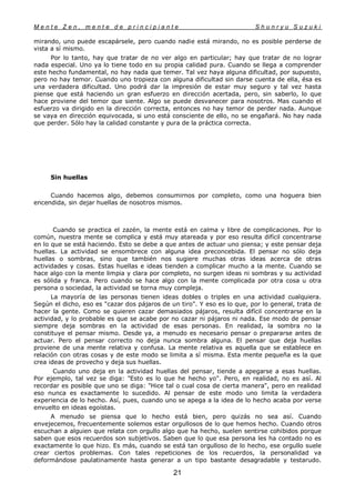 M e n t e Z e n , m e n t e d e p r i n c i p i a n t e S h u n r y u S u z u k i
21
mirando, uno puede escapársele, pero cuando nadie está mirando, no es posible perderse de
vista a sí mismo.
Por lo tanto, hay que tratar de no ver algo en particular; hay que tratar de no lograr
nada especial. Uno ya lo tiene todo en su propia calidad pura. Cuando se llega a comprender
este hecho fundamental, no hay nada que temer. Tal vez haya alguna dificultad, por supuesto,
pero no hay temor. Cuando uno tropieza con alguna dificultad sin darse cuenta de ella, ésa es
una verdadera dificultad. Uno podrá dar la impresión de estar muy seguro y tal vez hasta
piense que está haciendo un gran esfuerzo en dirección acertada, pero, sin saberlo, lo que
hace proviene del temor que siente. Algo se puede desvanecer para nosotros. Mas cuando el
esfuerzo va dirigido en la dirección correcta, entonces no hay temor de perder nada. Aunque
se vaya en dirección equivocada, si uno está consciente de ello, no se engañará. No hay nada
que perder. Sólo hay la calidad constante y pura de la práctica correcta.
Sin huellas
Cuando hacemos algo, debemos consumirnos por completo, como una hoguera bien
encendida, sin dejar huellas de nosotros mismos.
Cuando se practica el zazén, la mente está en calma y libre de complicaciones. Por lo
común, nuestra mente se complica y está muy atareada y por eso resulta difícil concentrarse
en lo que se está haciendo. Esto se debe a que antes de actuar uno piensa; y este pensar deja
huellas. La actividad se ensombrece con alguna idea preconcebida. El pensar no sólo deja
huellas o sombras, sino que también nos sugiere muchas otras ideas acerca de otras
actividades y cosas. Estas huellas e ideas tienden a complicar mucho a la mente. Cuando se
hace algo con la mente limpia y clara por completo, no surgen ideas ni sombras y su actividad
es sólida y franca. Pero cuando se hace algo con la mente complicada por otra cosa u otra
persona o sociedad, la actividad se torna muy compleja.
La mayoría de las personas tienen ideas dobles o triples en una actividad cualquiera.
Según el dicho, eso es "cazar dos pájaros de un tiro". Y eso es lo que, por lo general, trata de
hacer la gente. Como se quieren cazar demasiados pájaros, resulta difícil concentrarse en la
actividad, y lo probable es que se acabe por no cazar ni pájaros ni nada. Ese modo de pensar
siempre deja sombras en la actividad de esas personas. En realidad, la sombra no la
constituye el pensar mismo. Desde ya, a menudo es necesario pensar o prepararse antes de
actuar. Pero el pensar correcto no deja nunca sombra alguna. El pensar que deja huellas
proviene de una mente relativa y confusa. La mente relativa es aquella que se establece en
relación con otras cosas y de este modo se limita a sí misma. Esta mente pequeña es la que
crea ideas de provecho y deja sus huellas.
Cuando uno deja en la actividad huellas del pensar, tiende a apegarse a esas huellas.
Por ejemplo, tal vez se diga: "Esto es lo que he hecho yo". Pero, en realidad, no es así. Al
recordar es posible que uno se diga: "Hice tal o cual cosa de cierta manera", pero en realidad
eso nunca es exactamente lo sucedido. Al pensar de este modo uno limita la verdadera
experiencia de lo hecho. Así, pues, cuando uno se apega a la idea de lo hecho acaba por verse
envuelto en ideas egoístas.
A menudo se piensa que lo hecho está bien, pero quizás no sea así. Cuando
envejecemos, frecuentemente solemos estar orgullosos de lo que hemos hecho. Cuando otros
escuchan a alguien que relata con orgullo algo que ha hecho, suelen sentirse cohibidos porque
saben que esos recuerdos son subjetivos. Saben que lo que esa persona les ha contado no es
exactamente lo que hizo. Es más, cuando se está tan orgulloso de lo hecho, ese orgullo suele
crear ciertos problemas. Con tales repeticiones de los recuerdos, la personalidad va
deformándose paulatinamente hasta generar a un tipo bastante desagradable y testarudo.
 