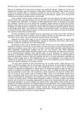 M e n t e Z e n , m e n t e d e p r i n c i p i a n t e S h u n r y u S u z u k i
22
Éste es un ejemplo de lo que ocurre al dejar una huella del pensar. Desde ya, no hay que
olvidarse de lo hecho, pero el recuerdo no debe dejar huellas sobrantes. Dejar huella no es lo
mismo que recordar algo. Es necesario recordar lo que uno ha hecho, pero no conviene
apegarse a lo hecho en ningún sentido esencial. Eso que llamamos "apego" no es más que las
huellas que nos dejan el pensamiento y la actividad.
Para no dejar ninguna huella, cuando se hace algo, hay que hacerlo con todo el cuerpo y
toda la mente. Hay que concentrarse en lo que se hace. Hay que realizarlo por completo, como
una hoguera bien encendida. La hoguera no debe disiparse en humo. La persona ha de arder
por completo. Cuando uno no se quema por completo, queda siempre la huella de lo hecho.
Quedan restos que no se han consumido. La actividad del Zen es la que queda consumida por
completo, sin nada restante, excepto las cenizas. Éste es el objeto de nuestra práctica. Esto es
lo que Dogen quiso decir: "Las cenizas no vuelven a convertirse en leña". La ceniza es ceniza.
La ceniza ha de ser nada más que ceniza. La leña ha de ser leña. Ésta es la clase de actividad
que cuando se desarrolla lo abarca todo.
Por eso, la práctica no es cuestión de una o dos horas, de un día o de un año. Cuando se
practica el zazén con todo el cuerpo y toda la mente, aunque no sea nada más que por un
momento, eso es zazén. Hay que dedicarse constantemente a la práctica.
Después de haber hecho algo no han de retenerse sobrantes. Mas esto no quiere decir
que uno tenga que olvidarse completamente. Cuando se comprende este punto, todo pensar
dualista y todos los problemas de la vida desaparecen.
Al practicar el Zen, uno se identifica con el Zen. No hay yo y no hay zazén por separado.
Cuando se inclina en reverencia, no hay Buda y no hay uno mismo. Lo que tiene lugar es una
reverencia completa, eso es todo. Esto es nirvana. Cuando Buda trasmitió nuestra práctica a
Maha Kashyapa, simplemente escogió una flor con una sonrisa. Sólo Maha Kashyapa
comprendió lo que Buda estaba diciéndole. Nadie más lo comprendió. No sabemos si éste es o
no un acontecimiento histórico, pero significa algo. Es una indicación de nuestro camino
adicional. La verdadera actividad es aquella que todo lo abarca. El secreto de esta actividad se
transmite de Buda a nosotros. Ésta es la práctica del Zen y no cierta enseñanza impartida por
Buda o ciertas reglas para la vida establecidas por él. Las enseñanzas y las reglas han de
cambiarse de acuerdo con el lugar y con la gente que ha de cumplirlas, pero el secreto de la
práctica no puede cambiarse. Es siempre correcto.
Por eso, para nosotros no hay otra forma de vivir en este mundo. Tengo esto por muy
cierto y es fácil de aceptar, fácil de comprender, fácil de practicar. Si se compara el género de
vida basado en esta práctica con lo que está sucediendo en el mundo o con la conciencia
humana, se descubrirá cabalmente lo valiosa que es la verdad que Buda nos legó. Es algo muy
simple y la práctica es también muy simple. Pero así y todo, no debemos darla por sentado;
hay que aquilatar su gran valor. Por lo general, cuando encuentra uno algo tan simple, dice:
"Oh, ya lo sé; es muy simple. Todo el mundo lo sabe". Pero si no nos damos cuenta de su
valor, no significa nada. Es lo mismo que no saber. Cuanto más se comprenda la cultura, tanto
más se comprenderá lo verdadera y lo necesaria que es esta enseñanza. En lugar de limitarse
a criticar su propia cultura, el lector debe consagrar la mente y el cuerpo a seguir este simple
camino. Así, la cultura y la sociedad progresarán a través de él. Quizás esté bien que la gente
demasiado apegada a su cultura adopte una actitud crítica. Esta actitud crítica quizás sea una
prueba de que están volviendo a la verdad simple que nos legó Buda. Pero nuestro enfoque ha
de limitarse a concentrarnos en una práctica básica y simple y en una comprensión de la vida
básica y simple también. No deben quedar huellas de nuestra actividad. No debemos
apegarnos a ciertas ideas fantasiosas o a ciertas cosas bellas. No debemos buscar algo bueno.
La verdad está siempre a la mano, a nuestro alcance.
 