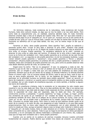M e n t e Z e n , m e n t e d e p r i n c i p i a n t e S h u n r y u S u z u k i
23
El dar de Dios
Dar es no apegarse. Dicho simplemente, no apegarse a nada es dar.
En términos relativos, toda existencia de la naturaleza, toda existencia del mundo
humano, toda obra cultural creada, es algo que se nos ha dado o se nos está dando. Pero
como todo es originalmente uno, en realidad, estamos dándolo todo. En todo momento
estamos creando algo y esto es la alegría de nuestra vida. Pero ese "yo" que está creando y
siempre dando algo no es el "pequeño yo". Es el "gran yo". Aunque uno no se dé cuenta de la
unidad de ese "gran yo" que lo incluye todo, cuando uno da algo se siente bien porque en ese
momento se identifica con lo que está dando. Por eso, uno se siente mejor al dar que al
recibir.
Tenemos un dicho: dana prajña paramita. Dana significa "dar", prajña es sabiduría y
paramita quiere decir "cruzar al otro lado o alcanzar la otra orilla". Nuestra vida puede
considerarse como el cruce de un río. El objeto de nuestro esfuerzo en esta vida es alcanzar la
otra orilla, el nirvana. Prajña paramita, "la verdadera sabiduría de la vida", consiste en
alcanzar la otra orilla en cada paso del camino. El alcance de la otra orilla a cada paso del
cruce es la forma del verdadero vivir. Dana prajña paramita es la primera de las seis formas
del verdadero vivir. La segunda es sila prajña paramita o la de los preceptos budistas. Luego
vienen kshanti prajña paramita o "paciencia"; virya prajña paramita o "fervor y esfuerzo
constantes"; dhyana prajña paramita o la práctica del Zen y prajña paramita o «sabiduría". En
realidad, estos seis conceptos de prajña paramita son uno, pero como es posible observar esta
vida desde distintos puntos de vista, se cuentan seis.
Dogen-zenji ha dicho: "Dar es no apegarse". O sea: no apegarse a nada es dar. No
importa lo que se dé. Dar un centavo o dar un pedazo de la hoja de un árbol es dana prajña
paramita. Dar un renglón o nada más que una sola palabra de enseñanza es dana prajña
paramita. Siempre que se dé con ánimo de no apego, la ofrenda material y la ofrenda docente
tienen el mismo valor. Con el correcto estado de ánimo, todo lo que se hace, todo lo que se
crea es dana prajña paramita. Por lo tanto, en las palabras de Dogen "producir algo o
participar en la actividad humana es también dana prajña paramita". Poner en servicio un
barco de trasbordo o construir un puente para el transporte público es dana prajña paramita.
En realidad, dar un solo renglón de enseñanza equivale, en cierto sentido, a facilitar a alguien
ese barco de trasbordo.
Según la enseñanza cristiana, todo lo existente en la naturaleza ha sido creado para
nosotros o nos ha sido dado por Dios. Ésa es la idea perfecta del dar. Mas si se piensa que
Dios creó al hombre y que éste está de algún modo separado de Dios, tendemos a pensar que
tiene la capacidad de crear algo por separado, algo no dado por Dios. Por ejemplo,
construimos aviones y autopistas. Y cuando repetimos "yo hago, yo hago, yo hago", pronto
nos olvidamos de quién es en realidad el "yo" creador de todas las cosas y pronto nos
olvidamos también de Dios. Éste es el peligro de la cultura humana. En suma, crear con el
"gran yo" es dar. No se puede crear y apropiarse de lo creado, porque todo fue creado por
Dios. Conviene no olvidar este punto. Pero como lo cierto es que solemos olvidar quién es el
autor de la creación y la razón de ella, nos apegamos al valor material o a lo que éste puede
proporcionarnos. Esto no tiene valor alguno en comparación con el valor absoluto de algo
como lo creado por Dios, aunque al parecer alguna cosa no tenga valor material o relativo para
el "pequeño yo", de todos modos, tiene un valor absoluto en si misma. No apegarse a algo es
estar consciente de su valor absoluto. Todo lo que se haga ha de basarse en dicha percatación
consciente, y no en conceptos de valores materiales o centrados en uno mismo. Así, cualquier
cosa que se haga será verdadero dar o "dana prajña paramita".
Cuando uno se sienta en la postura de piernas cruzadas renueva nuestra actividad
fundamental de creación. Podría decirse que existen tres clases de creación. La primera es
 