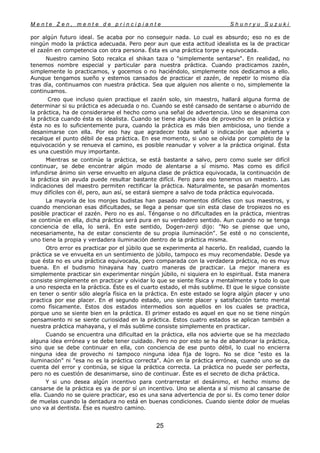 M e n t e Z e n , m e n t e d e p r i n c i p i a n t e S h u n r y u S u z u k i
25
por algún futuro ideal. Se acaba por no conseguir nada. Lo cual es absurdo; eso no es de
ningún modo la práctica adecuada. Pero peor aun que esta actitud idealista es la de practicar
el zazén en competencia con otra persona. Ésta es una práctica torpe y equivocada.
Nuestro camino Soto recalca el shikan taza o "simplemente sentarse". En realidad, no
tenemos nombre especial y particular para nuestra práctica. Cuando practicamos zazén,
simplemente lo practicamos, y gocemos o no haciéndolo, simplemente nos dedicamos a ello.
Aunque tengamos sueño y estemos cansados de practicar el zazén, de repetir lo mismo día
tras día, continuamos con nuestra práctica. Sea que alguien nos aliente o no, simplemente la
continuamos.
Creo que incluso quien practique el zazén solo, sin maestro, hallará alguna forma de
determinar si su práctica es adecuada o no. Cuando se esté cansado de sentarse o aburrido de
la práctica, ha de considerarse el hecho como una señal de advertencia. Uno se desanima con
la práctica cuando ésta es idealista. Cuando se tiene alguna idea de provecho en la práctica y
ésta no es lo suficientemente pura, cuando la práctica es más bien ambiciosa, uno tiende a
desanimarse con ella. Por eso hay que agradecer toda señal o indicación que advierta y
recalque el punto débil de esa práctica. En ese momento, si uno se olvida por completo de la
equivocación y se renueva el camino, es posible reanudar y volver a la práctica original. Ésta
es una cuestión muy importante.
Mientras se continúe la práctica, se está bastante a salvo, pero como suele ser difícil
continuar, se debe encontrar algún modo de alentarse a sí mismo. Mas como es difícil
infundirse ánimo sin verse envuelto en alguna clase de práctica equivocada, la continuación de
la práctica sin ayuda puede resultar bastante difícil. Pero para eso tenemos un maestro. Las
indicaciones del maestro permiten rectificar la práctica. Naturalmente, se pasarán momentos
muy difíciles con él, pero, aun así, se estará siempre a salvo de toda práctica equivocada.
La mayoría de los monjes budistas han pasado momentos difíciles con sus maestros, y
cuando mencionan esas dificultades, se llega a pensar que sin esta clase de tropiezos no es
posible practicar el zazén. Pero no es así. Ténganse o no dificultades en la práctica, mientras
se continúe en ella, dicha práctica será pura en su verdadero sentido. Aun cuando no se tenga
conciencia de ella, lo será. En este sentido, Dogen-zenji dijo: "No se piense que uno,
necesariamente, ha de estar consciente de su propia iluminación". Se esté o no consciente,
uno tiene la propia y verdadera iluminación dentro de la práctica misma.
Otro error es practicar por el júbilo que se experimenta al hacerlo. En realidad, cuando la
práctica se ve envuelta en un sentimiento de júbilo, tampoco es muy recomendable. Desde ya
que ésta no es una práctica equivocada, pero comparada con la verdadera práctica, no es muy
buena. En el budismo hinayana hay cuatro maneras de practicar. La mejor manera es
simplemente practicar sin experimentar ningún júbilo, ni siquiera en lo espiritual. Esta manera
consiste simplemente en practicar y olvidar lo que se siente física y mentalmente y todo lo que
a uno respecta en la práctica. Éste es el cuarto estado, el más sublime. El que le sigue consiste
en tener o sentir sólo alegría física en la práctica. En este estado se logra algún placer y uno
practica por ese placer. En el segundo estado, uno siente placer y satisfacción tanto mental
como físicamente. Estos dos estados intermedios son aquellos en los cuales se practica,
porque uno se siente bien en la práctica. El primer estado es aquel en que no se tiene ningún
pensamiento ni se siente curiosidad en la práctica. Estos cuatro estados se aplican también a
nuestra práctica mahayana, y el más sublime consiste simplemente en practicar.
Cuando se encuentra una dificultad en la práctica, ella nos advierte que se ha mezclado
alguna idea errónea y se debe tener cuidado. Pero no por esto se ha de abandonar la práctica,
sino que se debe continuar en ella, con conciencia de ese punto débil, lo cual no encierra
ninguna idea de provecho ni tampoco ninguna idea fija de logro. No se dice "esto es la
iluminación" ni "esa no es la práctica correcta". Aún en la práctica errónea, cuando uno se da
cuenta del error y continúa, se sigue la práctica correcta. La práctica no puede ser perfecta,
pero no es cuestión de desanimarse, sino de continuar. Éste es el secreto de dicha práctica.
Y si uno desea algún incentivo para contrarrestar el desánimo, el hecho mismo de
cansarse de la práctica es ya de por sí un incentivo. Uno se alienta a sí mismo al cansarse de
ella. Cuando no se quiere practicar, eso es una sana advertencia de por si. Es como tener dolor
de muelas cuando la dentadura no está en buenas condiciones. Cuando siente dolor de muelas
uno va al dentista. Ése es nuestro camino.
 